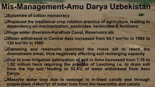 Mis-Management-Amu Darya Uzbekistan
Epicentre of cotton monocracy
Replaced the traditional crop rotation practice of agriculture, leading to
dependency on mechanization, pesticides, herbicides & fertilizers
Huge water diversion-KaraKum Canal, Reservoirs etc
Water withdrawal in Central Asia increased from 64.7 km3/hr in 1960 to
120 km3/hr in 1980
Damming and reservoirs restricted the rivers silt to reach the
downstream areas, thus negatively effecting soil recharging capacity
Due to over irrigation salinization of soil in Amu increased from 1.16 to
1.82 million hecs requiring the process of Leaching i.e. to drain salt
from the top soil, leading to 93.4% of water withdrawal from Amu
Darya.
Massive water loss due to seepage in in-lined canals and through
evaporation -14km3/yr of water loss from the reservoirs and canals
 
