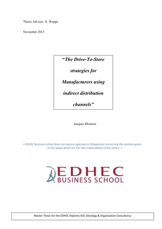 Thesis Advisor: X. Weppe
November 2013
Jacques Mouiren
« EDHEC Business School does not express approval or disapproval concerning the opinions given
In this paper which are the sole responsibility of the author. »
“The Drive-To-Store
strategies for
Manufacturers using
indirect distribution
channels”
Master Thesis for the EDHEC Diploma SOC (Strategy & Organization Consultancy
 