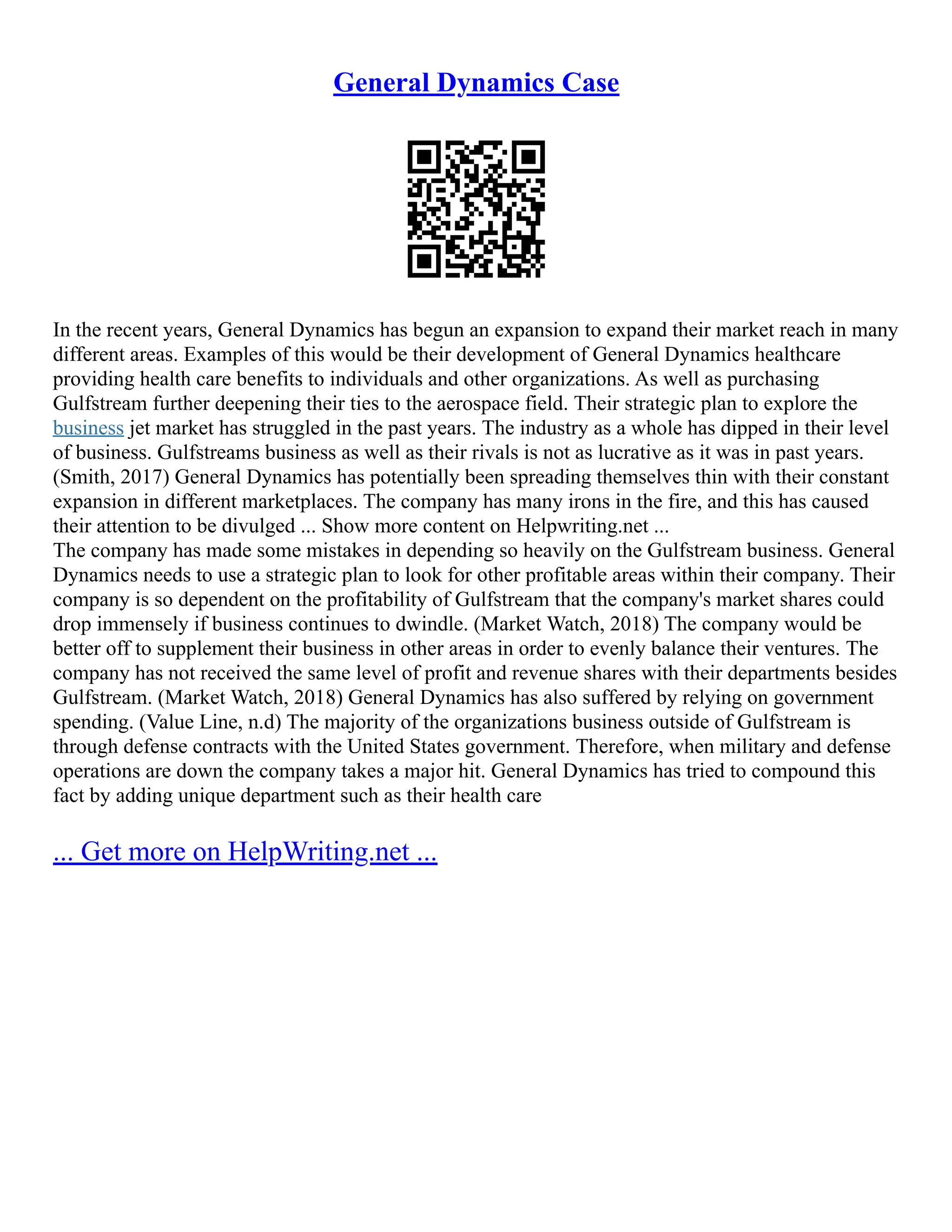 General Dynamics Case
In the recent years, General Dynamics has begun an expansion to expand their market reach in many
different areas. Examples of this would be their development of General Dynamics healthcare
providing health care benefits to individuals and other organizations. As well as purchasing
Gulfstream further deepening their ties to the aerospace field. Their strategic plan to explore the
business jet market has struggled in the past years. The industry as a whole has dipped in their level
of business. Gulfstreams business as well as their rivals is not as lucrative as it was in past years.
(Smith, 2017) General Dynamics has potentially been spreading themselves thin with their constant
expansion in different marketplaces. The company has many irons in the fire, and this has caused
their attention to be divulged ... Show more content on Helpwriting.net ...
The company has made some mistakes in depending so heavily on the Gulfstream business. General
Dynamics needs to use a strategic plan to look for other profitable areas within their company. Their
company is so dependent on the profitability of Gulfstream that the company's market shares could
drop immensely if business continues to dwindle. (Market Watch, 2018) The company would be
better off to supplement their business in other areas in order to evenly balance their ventures. The
company has not received the same level of profit and revenue shares with their departments besides
Gulfstream. (Market Watch, 2018) General Dynamics has also suffered by relying on government
spending. (Value Line, n.d) The majority of the organizations business outside of Gulfstream is
through defense contracts with the United States government. Therefore, when military and defense
operations are down the company takes a major hit. General Dynamics has tried to compound this
fact by adding unique department such as their health care
... Get more on HelpWriting.net ...
 