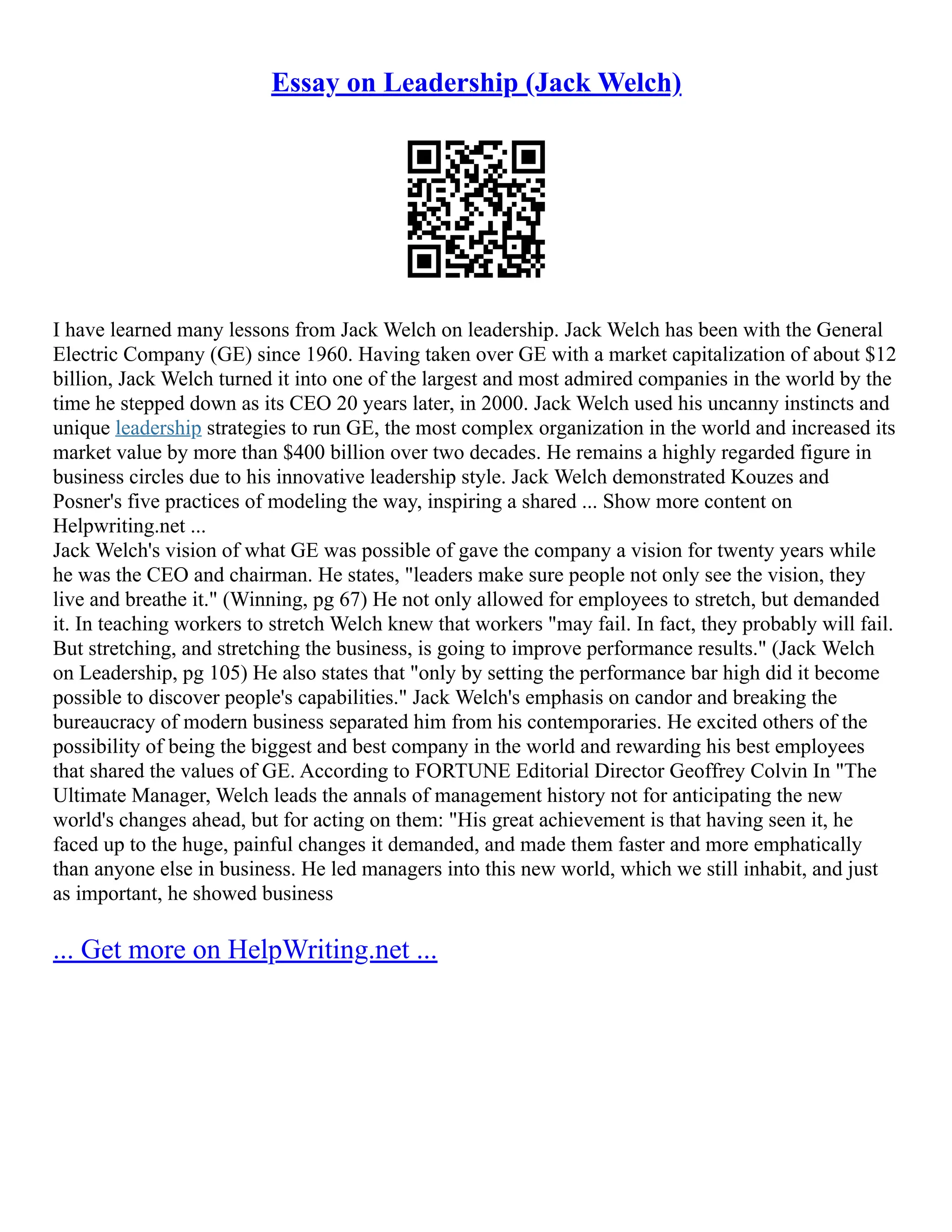 Essay on Leadership (Jack Welch)
I have learned many lessons from Jack Welch on leadership. Jack Welch has been with the General
Electric Company (GE) since 1960. Having taken over GE with a market capitalization of about $12
billion, Jack Welch turned it into one of the largest and most admired companies in the world by the
time he stepped down as its CEO 20 years later, in 2000. Jack Welch used his uncanny instincts and
unique leadership strategies to run GE, the most complex organization in the world and increased its
market value by more than $400 billion over two decades. He remains a highly regarded figure in
business circles due to his innovative leadership style. Jack Welch demonstrated Kouzes and
Posner's five practices of modeling the way, inspiring a shared ... Show more content on
Helpwriting.net ...
Jack Welch's vision of what GE was possible of gave the company a vision for twenty years while
he was the CEO and chairman. He states, "leaders make sure people not only see the vision, they
live and breathe it." (Winning, pg 67) He not only allowed for employees to stretch, but demanded
it. In teaching workers to stretch Welch knew that workers "may fail. In fact, they probably will fail.
But stretching, and stretching the business, is going to improve performance results." (Jack Welch
on Leadership, pg 105) He also states that "only by setting the performance bar high did it become
possible to discover people's capabilities." Jack Welch's emphasis on candor and breaking the
bureaucracy of modern business separated him from his contemporaries. He excited others of the
possibility of being the biggest and best company in the world and rewarding his best employees
that shared the values of GE. According to FORTUNE Editorial Director Geoffrey Colvin In "The
Ultimate Manager, Welch leads the annals of management history not for anticipating the new
world's changes ahead, but for acting on them: "His great achievement is that having seen it, he
faced up to the huge, painful changes it demanded, and made them faster and more emphatically
than anyone else in business. He led managers into this new world, which we still inhabit, and just
as important, he showed business
... Get more on HelpWriting.net ...
 