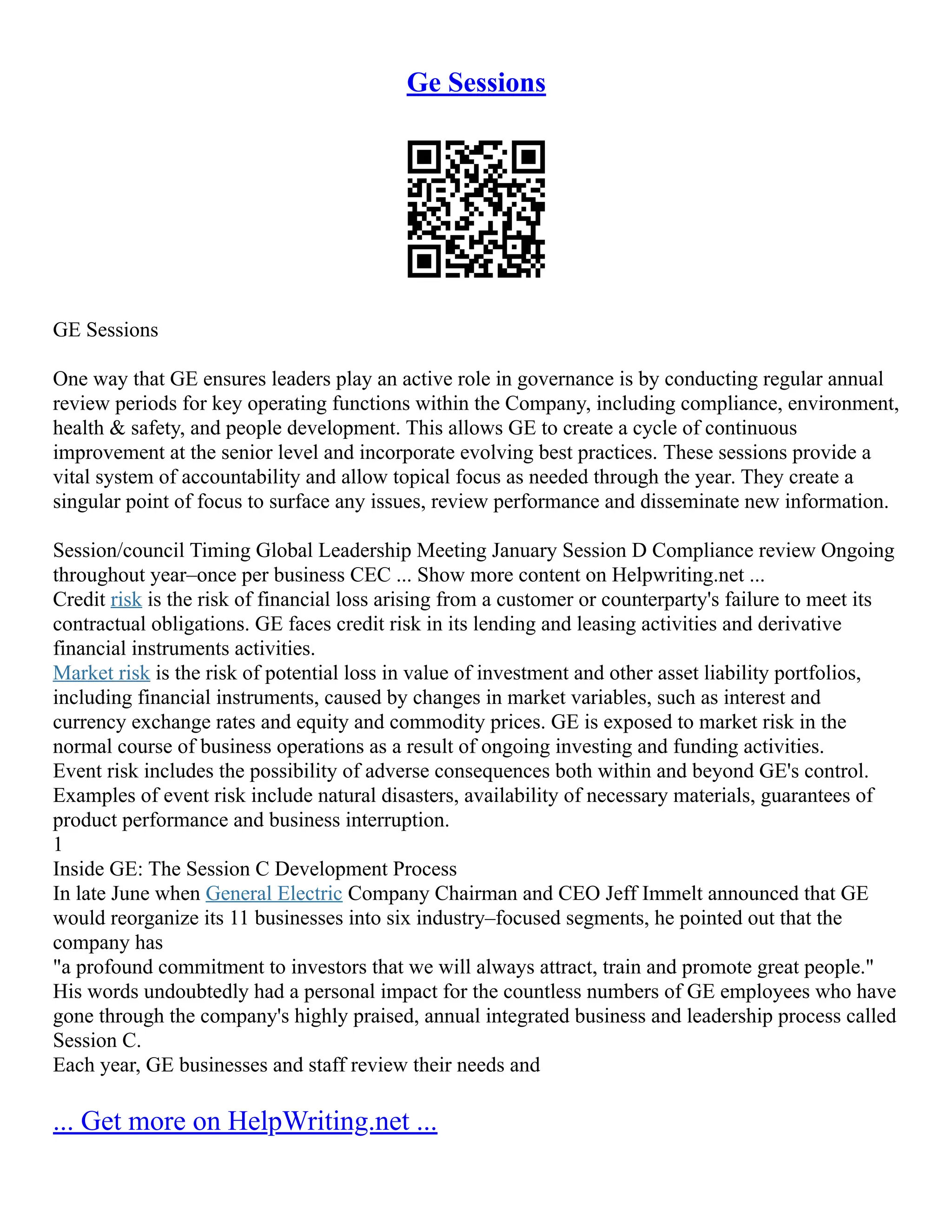 Ge Sessions
GE Sessions
One way that GE ensures leaders play an active role in governance is by conducting regular annual
review periods for key operating functions within the Company, including compliance, environment,
health & safety, and people development. This allows GE to create a cycle of continuous
improvement at the senior level and incorporate evolving best practices. These sessions provide a
vital system of accountability and allow topical focus as needed through the year. They create a
singular point of focus to surface any issues, review performance and disseminate new information.
Session/council Timing Global Leadership Meeting January Session D Compliance review Ongoing
throughout year–once per business CEC ... Show more content on Helpwriting.net ...
Credit risk is the risk of financial loss arising from a customer or counterparty's failure to meet its
contractual obligations. GE faces credit risk in its lending and leasing activities and derivative
financial instruments activities.
Market risk is the risk of potential loss in value of investment and other asset liability portfolios,
including financial instruments, caused by changes in market variables, such as interest and
currency exchange rates and equity and commodity prices. GE is exposed to market risk in the
normal course of business operations as a result of ongoing investing and funding activities.
Event risk includes the possibility of adverse consequences both within and beyond GE's control.
Examples of event risk include natural disasters, availability of necessary materials, guarantees of
product performance and business interruption.
1
Inside GE: The Session C Development Process
In late June when General Electric Company Chairman and CEO Jeff Immelt announced that GE
would reorganize its 11 businesses into six industry–focused segments, he pointed out that the
company has
"a profound commitment to investors that we will always attract, train and promote great people."
His words undoubtedly had a personal impact for the countless numbers of GE employees who have
gone through the company's highly praised, annual integrated business and leadership process called
Session C.
Each year, GE businesses and staff review their needs and
... Get more on HelpWriting.net ...
 