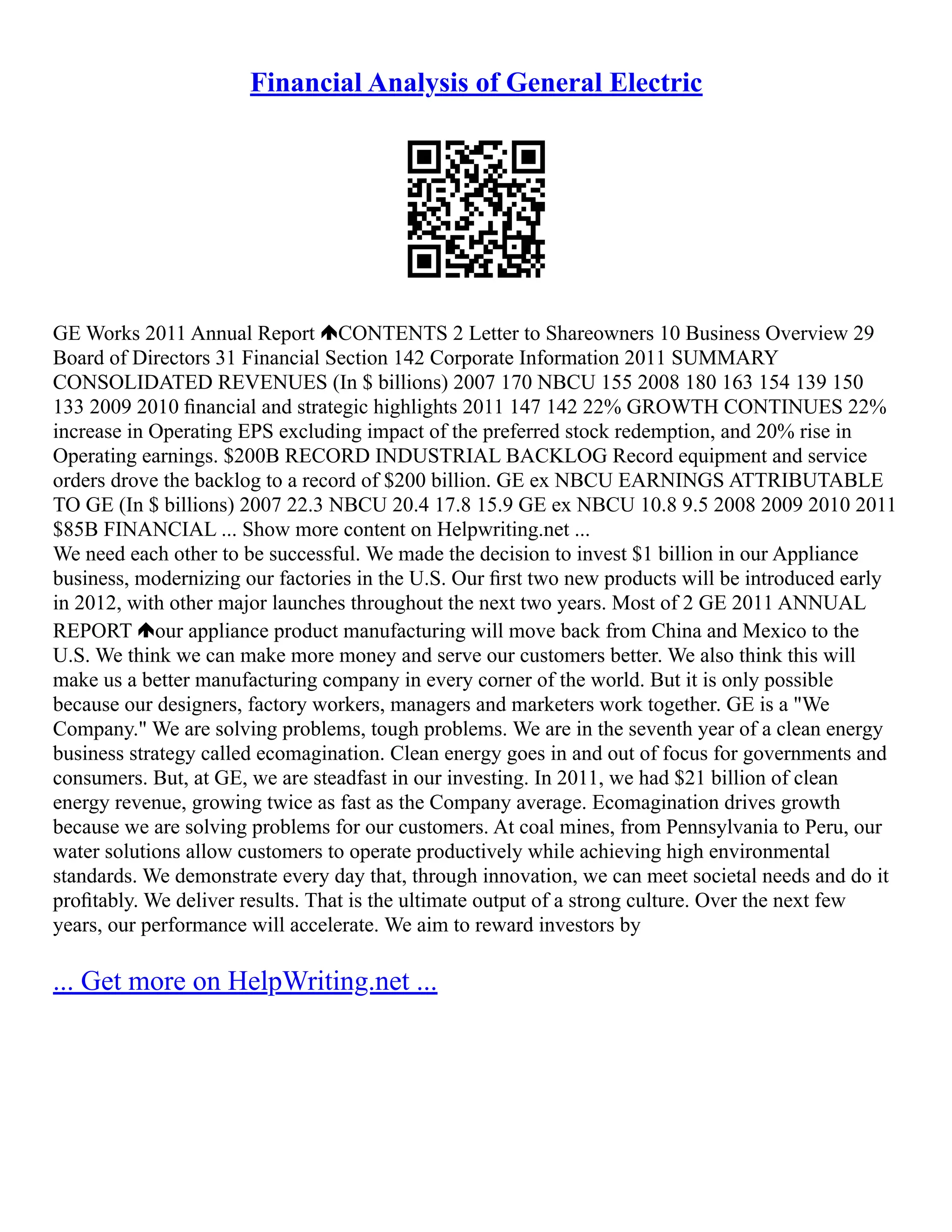 Financial Analysis of General Electric
GE Works 2011 Annual Report CONTENTS 2 Letter to Shareowners 10 Business Overview 29
Board of Directors 31 Financial Section 142 Corporate Information 2011 SUMMARY
CONSOLIDATED REVENUES (In $ billions) 2007 170 NBCU 155 2008 180 163 154 139 150
133 2009 2010 ﬁnancial and strategic highlights 2011 147 142 22% GROWTH CONTINUES 22%
increase in Operating EPS excluding impact of the preferred stock redemption, and 20% rise in
Operating earnings. $200B RECORD INDUSTRIAL BACKLOG Record equipment and service
orders drove the backlog to a record of $200 billion. GE ex NBCU EARNINGS ATTRIBUTABLE
TO GE (In $ billions) 2007 22.3 NBCU 20.4 17.8 15.9 GE ex NBCU 10.8 9.5 2008 2009 2010 2011
$85B FINANCIAL ... Show more content on Helpwriting.net ...
We need each other to be successful. We made the decision to invest $1 billion in our Appliance
business, modernizing our factories in the U.S. Our ﬁrst two new products will be introduced early
in 2012, with other major launches throughout the next two years. Most of 2 GE 2011 ANNUAL
REPORT our appliance product manufacturing will move back from China and Mexico to the
U.S. We think we can make more money and serve our customers better. We also think this will
make us a better manufacturing company in every corner of the world. But it is only possible
because our designers, factory workers, managers and marketers work together. GE is a "We
Company." We are solving problems, tough problems. We are in the seventh year of a clean energy
business strategy called ecomagination. Clean energy goes in and out of focus for governments and
consumers. But, at GE, we are steadfast in our investing. In 2011, we had $21 billion of clean
energy revenue, growing twice as fast as the Company average. Ecomagination drives growth
because we are solving problems for our customers. At coal mines, from Pennsylvania to Peru, our
water solutions allow customers to operate productively while achieving high environmental
standards. We demonstrate every day that, through innovation, we can meet societal needs and do it
proﬁtably. We deliver results. That is the ultimate output of a strong culture. Over the next few
years, our performance will accelerate. We aim to reward investors by
... Get more on HelpWriting.net ...
 