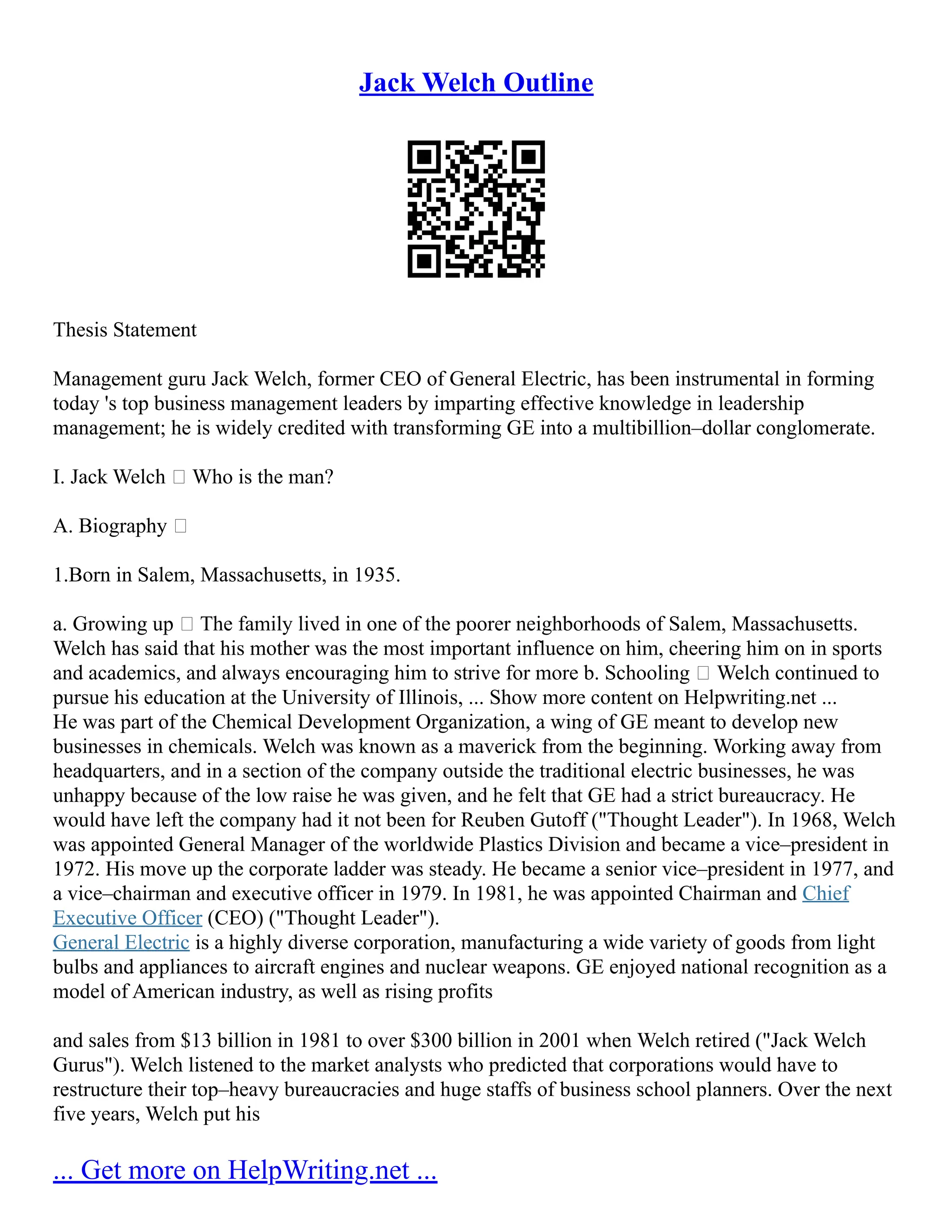 Jack Welch Outline
Thesis Statement
Management guru Jack Welch, former CEO of General Electric, has been instrumental in forming
today 's top business management leaders by imparting effective knowledge in leadership
management; he is widely credited with transforming GE into a multibillion–dollar conglomerate.
I. Jack Welch – Who is the man?
A. Biography –
1.Born in Salem, Massachusetts, in 1935.
a. Growing up – The family lived in one of the poorer neighborhoods of Salem, Massachusetts.
Welch has said that his mother was the most important influence on him, cheering him on in sports
and academics, and always encouraging him to strive for more b. Schooling – Welch continued to
pursue his education at the University of Illinois, ... Show more content on Helpwriting.net ...
He was part of the Chemical Development Organization, a wing of GE meant to develop new
businesses in chemicals. Welch was known as a maverick from the beginning. Working away from
headquarters, and in a section of the company outside the traditional electric businesses, he was
unhappy because of the low raise he was given, and he felt that GE had a strict bureaucracy. He
would have left the company had it not been for Reuben Gutoff ("Thought Leader"). In 1968, Welch
was appointed General Manager of the worldwide Plastics Division and became a vice–president in
1972. His move up the corporate ladder was steady. He became a senior vice–president in 1977, and
a vice–chairman and executive officer in 1979. In 1981, he was appointed Chairman and Chief
Executive Officer (CEO) ("Thought Leader").
General Electric is a highly diverse corporation, manufacturing a wide variety of goods from light
bulbs and appliances to aircraft engines and nuclear weapons. GE enjoyed national recognition as a
model of American industry, as well as rising profits
and sales from $13 billion in 1981 to over $300 billion in 2001 when Welch retired ("Jack Welch
Gurus"). Welch listened to the market analysts who predicted that corporations would have to
restructure their top–heavy bureaucracies and huge staffs of business school planners. Over the next
five years, Welch put his
... Get more on HelpWriting.net ...
 