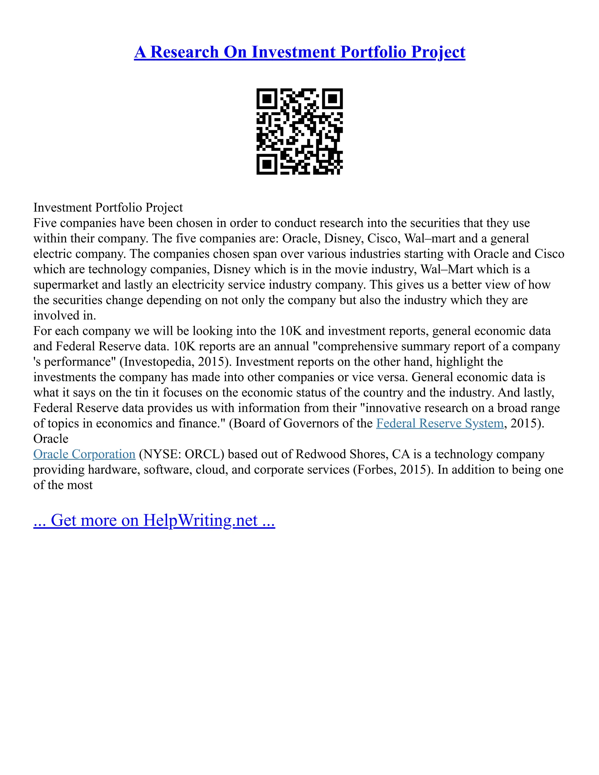 A Research On Investment Portfolio Project
Investment Portfolio Project
Five companies have been chosen in order to conduct research into the securities that they use
within their company. The five companies are: Oracle, Disney, Cisco, Wal–mart and a general
electric company. The companies chosen span over various industries starting with Oracle and Cisco
which are technology companies, Disney which is in the movie industry, Wal–Mart which is a
supermarket and lastly an electricity service industry company. This gives us a better view of how
the securities change depending on not only the company but also the industry which they are
involved in.
For each company we will be looking into the 10K and investment reports, general economic data
and Federal Reserve data. 10K reports are an annual "comprehensive summary report of a company
's performance" (Investopedia, 2015). Investment reports on the other hand, highlight the
investments the company has made into other companies or vice versa. General economic data is
what it says on the tin it focuses on the economic status of the country and the industry. And lastly,
Federal Reserve data provides us with information from their "innovative research on a broad range
of topics in economics and finance." (Board of Governors of the Federal Reserve System, 2015).
Oracle
Oracle Corporation (NYSE: ORCL) based out of Redwood Shores, CA is a technology company
providing hardware, software, cloud, and corporate services (Forbes, 2015). In addition to being one
of the most
... Get more on HelpWriting.net ...
 