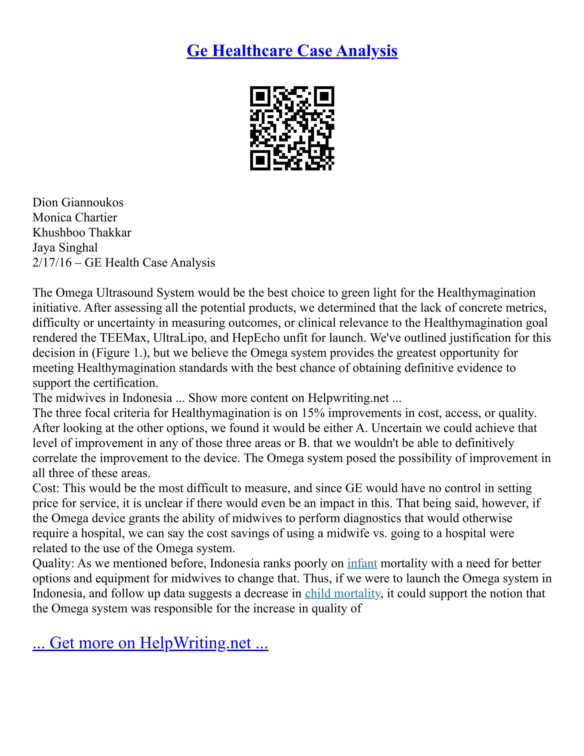 Ge Healthcare Case Analysis
Dion Giannoukos
Monica Chartier
Khushboo Thakkar
Jaya Singhal
2/17/16 – GE Health Case Analysis
The Omega Ultrasound System would be the best choice to green light for the Healthymagination
initiative. After assessing all the potential products, we determined that the lack of concrete metrics,
difficulty or uncertainty in measuring outcomes, or clinical relevance to the Healthymagination goal
rendered the TEEMax, UltraLipo, and HepEcho unfit for launch. We've outlined justification for this
decision in (Figure 1.), but we believe the Omega system provides the greatest opportunity for
meeting Healthymagination standards with the best chance of obtaining definitive evidence to
support the certification.
The midwives in Indonesia ... Show more content on Helpwriting.net ...
The three focal criteria for Healthymagination is on 15% improvements in cost, access, or quality.
After looking at the other options, we found it would be either A. Uncertain we could achieve that
level of improvement in any of those three areas or B. that we wouldn't be able to definitively
correlate the improvement to the device. The Omega system posed the possibility of improvement in
all three of these areas.
Cost: This would be the most difficult to measure, and since GE would have no control in setting
price for service, it is unclear if there would even be an impact in this. That being said, however, if
the Omega device grants the ability of midwives to perform diagnostics that would otherwise
require a hospital, we can say the cost savings of using a midwife vs. going to a hospital were
related to the use of the Omega system.
Quality: As we mentioned before, Indonesia ranks poorly on infant mortality with a need for better
options and equipment for midwives to change that. Thus, if we were to launch the Omega system in
Indonesia, and follow up data suggests a decrease in child mortality, it could support the notion that
the Omega system was responsible for the increase in quality of
... Get more on HelpWriting.net ...
 