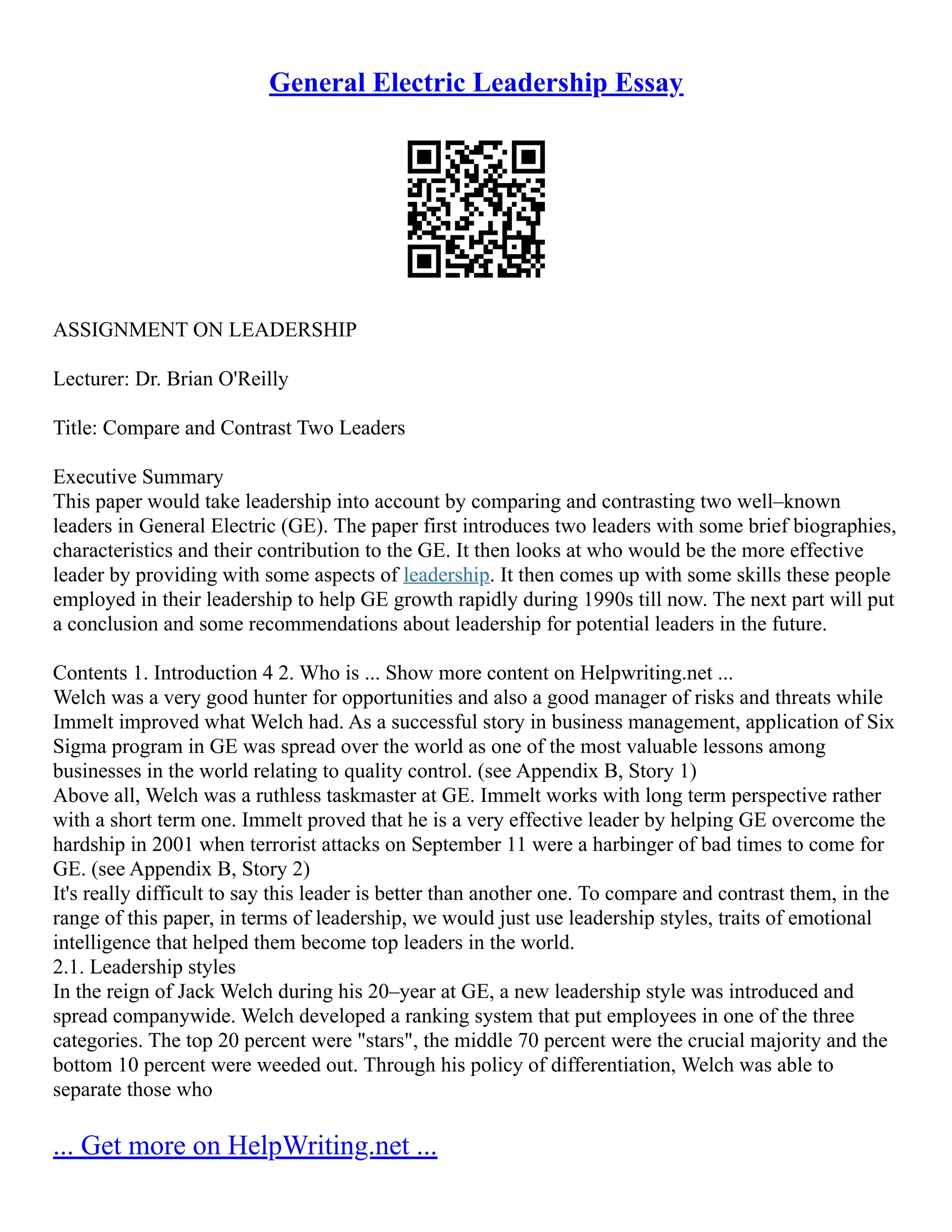 General Electric Leadership Essay
ASSIGNMENT ON LEADERSHIP
Lecturer: Dr. Brian O'Reilly
Title: Compare and Contrast Two Leaders
Executive Summary
This paper would take leadership into account by comparing and contrasting two well–known
leaders in General Electric (GE). The paper first introduces two leaders with some brief biographies,
characteristics and their contribution to the GE. It then looks at who would be the more effective
leader by providing with some aspects of leadership. It then comes up with some skills these people
employed in their leadership to help GE growth rapidly during 1990s till now. The next part will put
a conclusion and some recommendations about leadership for potential leaders in the future.
Contents 1. Introduction 4 2. Who is ... Show more content on Helpwriting.net ...
Welch was a very good hunter for opportunities and also a good manager of risks and threats while
Immelt improved what Welch had. As a successful story in business management, application of Six
Sigma program in GE was spread over the world as one of the most valuable lessons among
businesses in the world relating to quality control. (see Appendix B, Story 1)
Above all, Welch was a ruthless taskmaster at GE. Immelt works with long term perspective rather
with a short term one. Immelt proved that he is a very effective leader by helping GE overcome the
hardship in 2001 when terrorist attacks on September 11 were a harbinger of bad times to come for
GE. (see Appendix B, Story 2)
It's really difficult to say this leader is better than another one. To compare and contrast them, in the
range of this paper, in terms of leadership, we would just use leadership styles, traits of emotional
intelligence that helped them become top leaders in the world.
2.1. Leadership styles
In the reign of Jack Welch during his 20–year at GE, a new leadership style was introduced and
spread companywide. Welch developed a ranking system that put employees in one of the three
categories. The top 20 percent were "stars", the middle 70 percent were the crucial majority and the
bottom 10 percent were weeded out. Through his policy of differentiation, Welch was able to
separate those who
... Get more on HelpWriting.net ...
 
