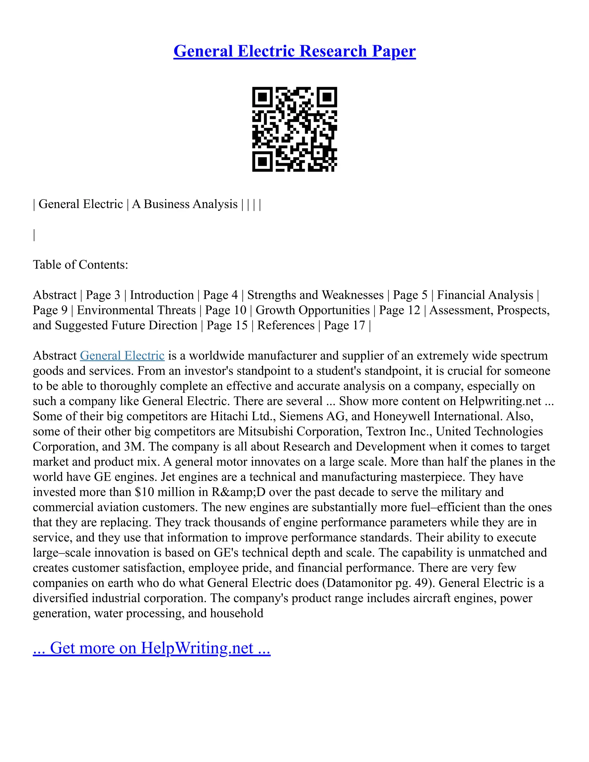 General Electric Research Paper
| General Electric | A Business Analysis | | | |
|
Table of Contents:
Abstract | Page 3 | Introduction | Page 4 | Strengths and Weaknesses | Page 5 | Financial Analysis |
Page 9 | Environmental Threats | Page 10 | Growth Opportunities | Page 12 | Assessment, Prospects,
and Suggested Future Direction | Page 15 | References | Page 17 |
Abstract General Electric is a worldwide manufacturer and supplier of an extremely wide spectrum
goods and services. From an investor's standpoint to a student's standpoint, it is crucial for someone
to be able to thoroughly complete an effective and accurate analysis on a company, especially on
such a company like General Electric. There are several ... Show more content on Helpwriting.net ...
Some of their big competitors are Hitachi Ltd., Siemens AG, and Honeywell International. Also,
some of their other big competitors are Mitsubishi Corporation, Textron Inc., United Technologies
Corporation, and 3M. The company is all about Research and Development when it comes to target
market and product mix. A general motor innovates on a large scale. More than half the planes in the
world have GE engines. Jet engines are a technical and manufacturing masterpiece. They have
invested more than $10 million in R&amp;D over the past decade to serve the military and
commercial aviation customers. The new engines are substantially more fuel–efficient than the ones
that they are replacing. They track thousands of engine performance parameters while they are in
service, and they use that information to improve performance standards. Their ability to execute
large–scale innovation is based on GE's technical depth and scale. The capability is unmatched and
creates customer satisfaction, employee pride, and financial performance. There are very few
companies on earth who do what General Electric does (Datamonitor pg. 49). General Electric is a
diversified industrial corporation. The company's product range includes aircraft engines, power
generation, water processing, and household
... Get more on HelpWriting.net ...
 