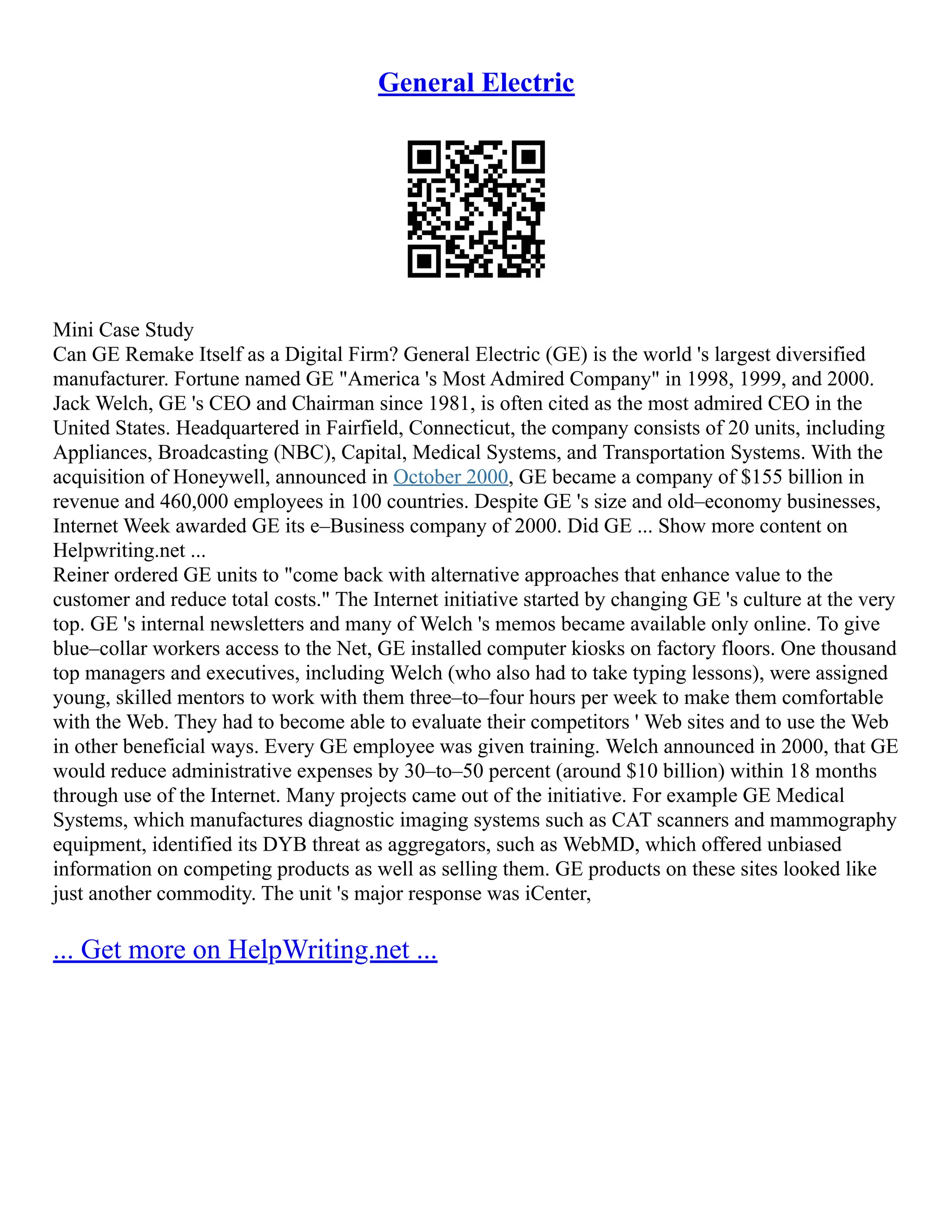 General Electric
Mini Case Study
Can GE Remake Itself as a Digital Firm? General Electric (GE) is the world 's largest diversified
manufacturer. Fortune named GE "America 's Most Admired Company" in 1998, 1999, and 2000.
Jack Welch, GE 's CEO and Chairman since 1981, is often cited as the most admired CEO in the
United States. Headquartered in Fairfield, Connecticut, the company consists of 20 units, including
Appliances, Broadcasting (NBC), Capital, Medical Systems, and Transportation Systems. With the
acquisition of Honeywell, announced in October 2000, GE became a company of $155 billion in
revenue and 460,000 employees in 100 countries. Despite GE 's size and old–economy businesses,
Internet Week awarded GE its e–Business company of 2000. Did GE ... Show more content on
Helpwriting.net ...
Reiner ordered GE units to "come back with alternative approaches that enhance value to the
customer and reduce total costs." The Internet initiative started by changing GE 's culture at the very
top. GE 's internal newsletters and many of Welch 's memos became available only online. To give
blue–collar workers access to the Net, GE installed computer kiosks on factory floors. One thousand
top managers and executives, including Welch (who also had to take typing lessons), were assigned
young, skilled mentors to work with them three–to–four hours per week to make them comfortable
with the Web. They had to become able to evaluate their competitors ' Web sites and to use the Web
in other beneficial ways. Every GE employee was given training. Welch announced in 2000, that GE
would reduce administrative expenses by 30–to–50 percent (around $10 billion) within 18 months
through use of the Internet. Many projects came out of the initiative. For example GE Medical
Systems, which manufactures diagnostic imaging systems such as CAT scanners and mammography
equipment, identified its DYB threat as aggregators, such as WebMD, which offered unbiased
information on competing products as well as selling them. GE products on these sites looked like
just another commodity. The unit 's major response was iCenter,
... Get more on HelpWriting.net ...
 