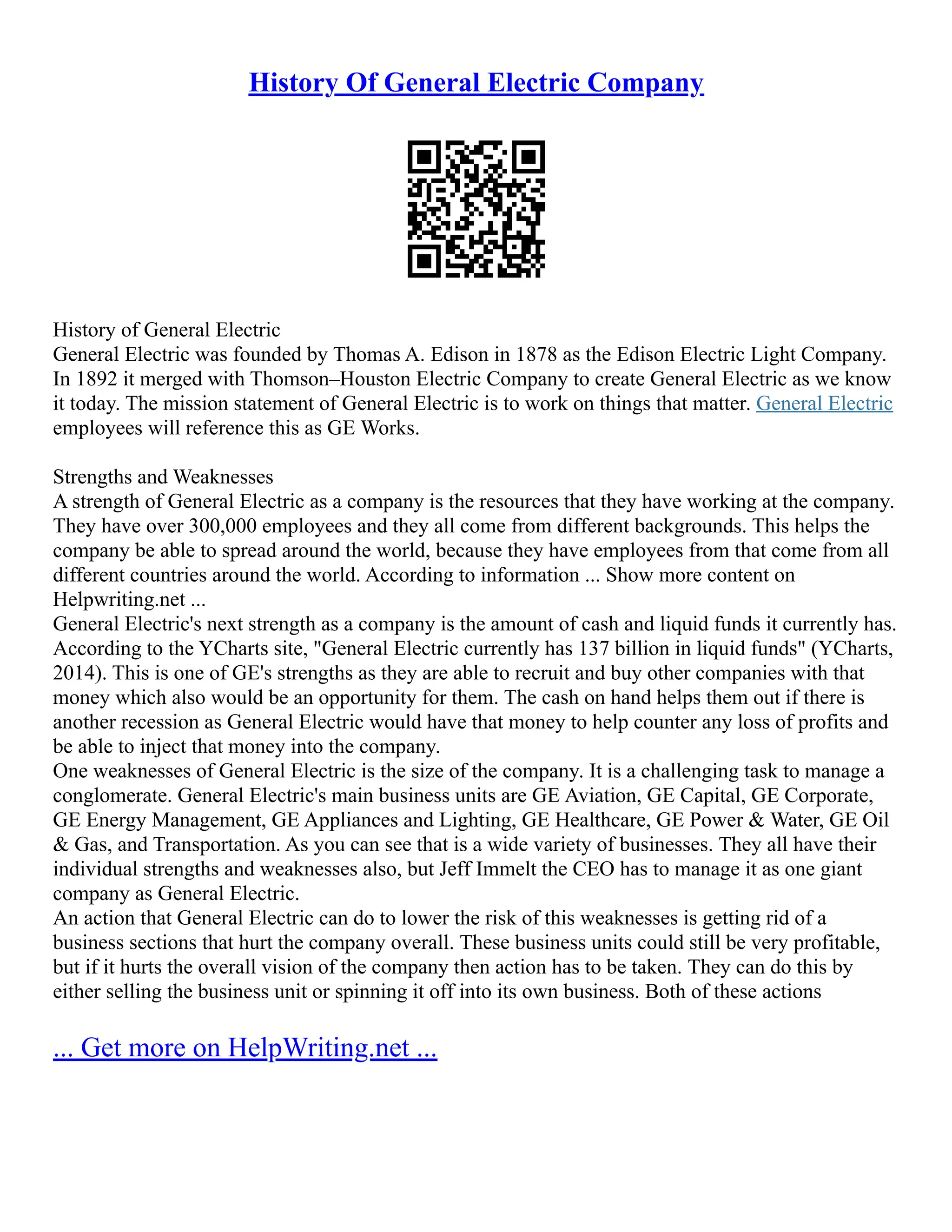 History Of General Electric Company
History of General Electric
General Electric was founded by Thomas A. Edison in 1878 as the Edison Electric Light Company.
In 1892 it merged with Thomson–Houston Electric Company to create General Electric as we know
it today. The mission statement of General Electric is to work on things that matter. General Electric
employees will reference this as GE Works.
Strengths and Weaknesses
A strength of General Electric as a company is the resources that they have working at the company.
They have over 300,000 employees and they all come from different backgrounds. This helps the
company be able to spread around the world, because they have employees from that come from all
different countries around the world. According to information ... Show more content on
Helpwriting.net ...
General Electric's next strength as a company is the amount of cash and liquid funds it currently has.
According to the YCharts site, "General Electric currently has 137 billion in liquid funds" (YCharts,
2014). This is one of GE's strengths as they are able to recruit and buy other companies with that
money which also would be an opportunity for them. The cash on hand helps them out if there is
another recession as General Electric would have that money to help counter any loss of profits and
be able to inject that money into the company.
One weaknesses of General Electric is the size of the company. It is a challenging task to manage a
conglomerate. General Electric's main business units are GE Aviation, GE Capital, GE Corporate,
GE Energy Management, GE Appliances and Lighting, GE Healthcare, GE Power & Water, GE Oil
& Gas, and Transportation. As you can see that is a wide variety of businesses. They all have their
individual strengths and weaknesses also, but Jeff Immelt the CEO has to manage it as one giant
company as General Electric.
An action that General Electric can do to lower the risk of this weaknesses is getting rid of a
business sections that hurt the company overall. These business units could still be very profitable,
but if it hurts the overall vision of the company then action has to be taken. They can do this by
either selling the business unit or spinning it off into its own business. Both of these actions
... Get more on HelpWriting.net ...
 