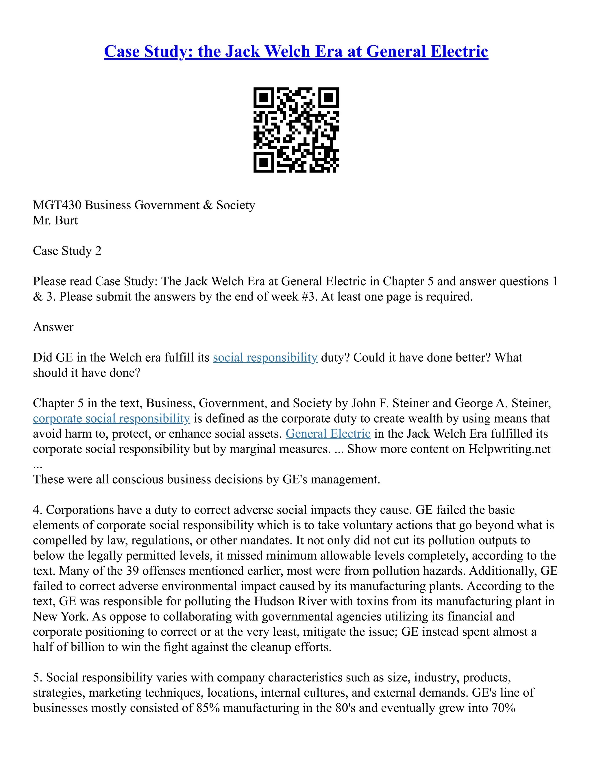 Case Study: the Jack Welch Era at General Electric
MGT430 Business Government & Society
Mr. Burt
Case Study 2
Please read Case Study: The Jack Welch Era at General Electric in Chapter 5 and answer questions 1
& 3. Please submit the answers by the end of week #3. At least one page is required.
Answer
Did GE in the Welch era fulfill its social responsibility duty? Could it have done better? What
should it have done?
Chapter 5 in the text, Business, Government, and Society by John F. Steiner and George A. Steiner,
corporate social responsibility is defined as the corporate duty to create wealth by using means that
avoid harm to, protect, or enhance social assets. General Electric in the Jack Welch Era fulfilled its
corporate social responsibility but by marginal measures. ... Show more content on Helpwriting.net
...
These were all conscious business decisions by GE's management.
4. Corporations have a duty to correct adverse social impacts they cause. GE failed the basic
elements of corporate social responsibility which is to take voluntary actions that go beyond what is
compelled by law, regulations, or other mandates. It not only did not cut its pollution outputs to
below the legally permitted levels, it missed minimum allowable levels completely, according to the
text. Many of the 39 offenses mentioned earlier, most were from pollution hazards. Additionally, GE
failed to correct adverse environmental impact caused by its manufacturing plants. According to the
text, GE was responsible for polluting the Hudson River with toxins from its manufacturing plant in
New York. As oppose to collaborating with governmental agencies utilizing its financial and
corporate positioning to correct or at the very least, mitigate the issue; GE instead spent almost a
half of billion to win the fight against the cleanup efforts.
5. Social responsibility varies with company characteristics such as size, industry, products,
strategies, marketing techniques, locations, internal cultures, and external demands. GE's line of
businesses mostly consisted of 85% manufacturing in the 80's and eventually grew into 70%
 