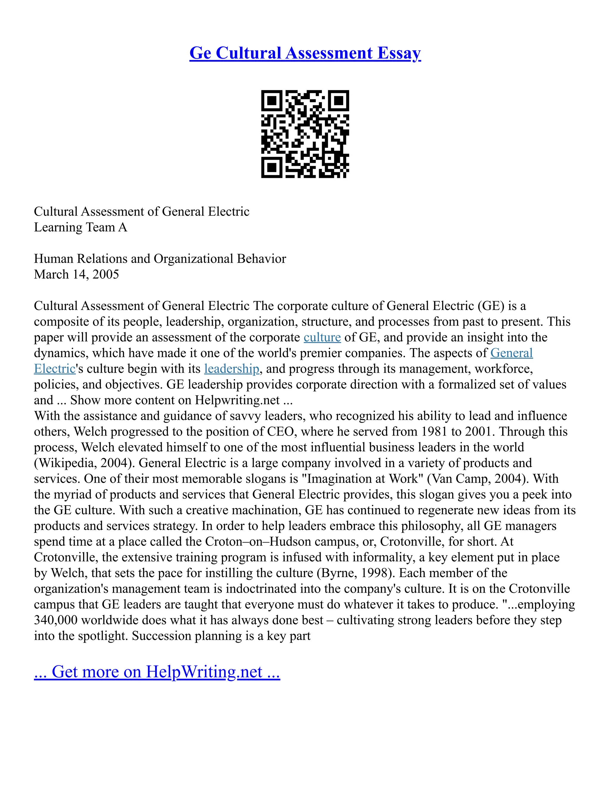 Ge Cultural Assessment Essay
Cultural Assessment of General Electric
Learning Team A
Human Relations and Organizational Behavior
March 14, 2005
Cultural Assessment of General Electric The corporate culture of General Electric (GE) is a
composite of its people, leadership, organization, structure, and processes from past to present. This
paper will provide an assessment of the corporate culture of GE, and provide an insight into the
dynamics, which have made it one of the world's premier companies. The aspects of General
Electric's culture begin with its leadership, and progress through its management, workforce,
policies, and objectives. GE leadership provides corporate direction with a formalized set of values
and ... Show more content on Helpwriting.net ...
With the assistance and guidance of savvy leaders, who recognized his ability to lead and influence
others, Welch progressed to the position of CEO, where he served from 1981 to 2001. Through this
process, Welch elevated himself to one of the most influential business leaders in the world
(Wikipedia, 2004). General Electric is a large company involved in a variety of products and
services. One of their most memorable slogans is "Imagination at Work" (Van Camp, 2004). With
the myriad of products and services that General Electric provides, this slogan gives you a peek into
the GE culture. With such a creative machination, GE has continued to regenerate new ideas from its
products and services strategy. In order to help leaders embrace this philosophy, all GE managers
spend time at a place called the Croton–on–Hudson campus, or, Crotonville, for short. At
Crotonville, the extensive training program is infused with informality, a key element put in place
by Welch, that sets the pace for instilling the culture (Byrne, 1998). Each member of the
organization's management team is indoctrinated into the company's culture. It is on the Crotonville
campus that GE leaders are taught that everyone must do whatever it takes to produce. "...employing
340,000 worldwide does what it has always done best – cultivating strong leaders before they step
into the spotlight. Succession planning is a key part
... Get more on HelpWriting.net ...
 