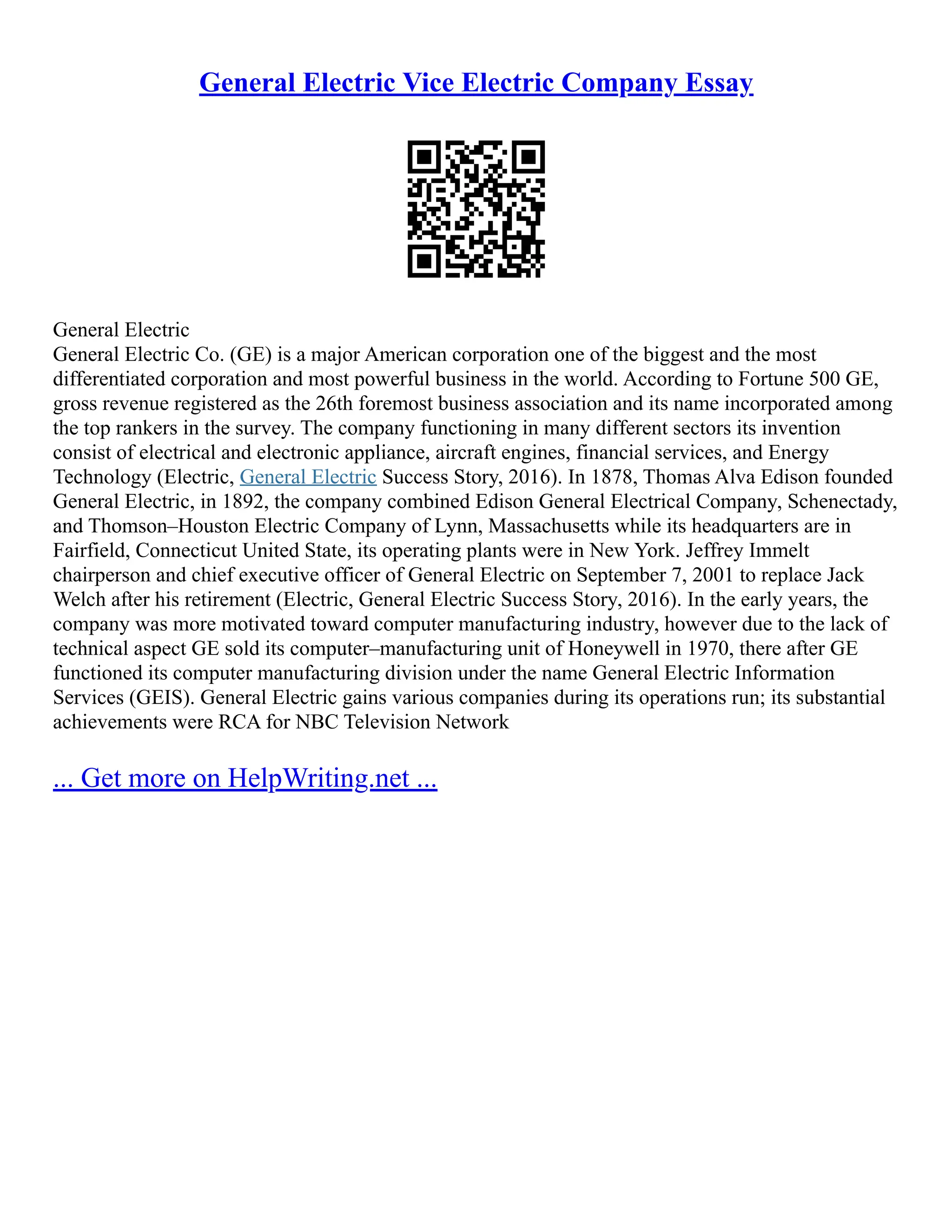 General Electric Vice Electric Company Essay
General Electric
General Electric Co. (GE) is a major American corporation one of the biggest and the most
differentiated corporation and most powerful business in the world. According to Fortune 500 GE,
gross revenue registered as the 26th foremost business association and its name incorporated among
the top rankers in the survey. The company functioning in many different sectors its invention
consist of electrical and electronic appliance, aircraft engines, financial services, and Energy
Technology (Electric, General Electric Success Story, 2016). In 1878, Thomas Alva Edison founded
General Electric, in 1892, the company combined Edison General Electrical Company, Schenectady,
and Thomson–Houston Electric Company of Lynn, Massachusetts while its headquarters are in
Fairfield, Connecticut United State, its operating plants were in New York. Jeffrey Immelt
chairperson and chief executive officer of General Electric on September 7, 2001 to replace Jack
Welch after his retirement (Electric, General Electric Success Story, 2016). In the early years, the
company was more motivated toward computer manufacturing industry, however due to the lack of
technical aspect GE sold its computer–manufacturing unit of Honeywell in 1970, there after GE
functioned its computer manufacturing division under the name General Electric Information
Services (GEIS). General Electric gains various companies during its operations run; its substantial
achievements were RCA for NBC Television Network
... Get more on HelpWriting.net ...
 