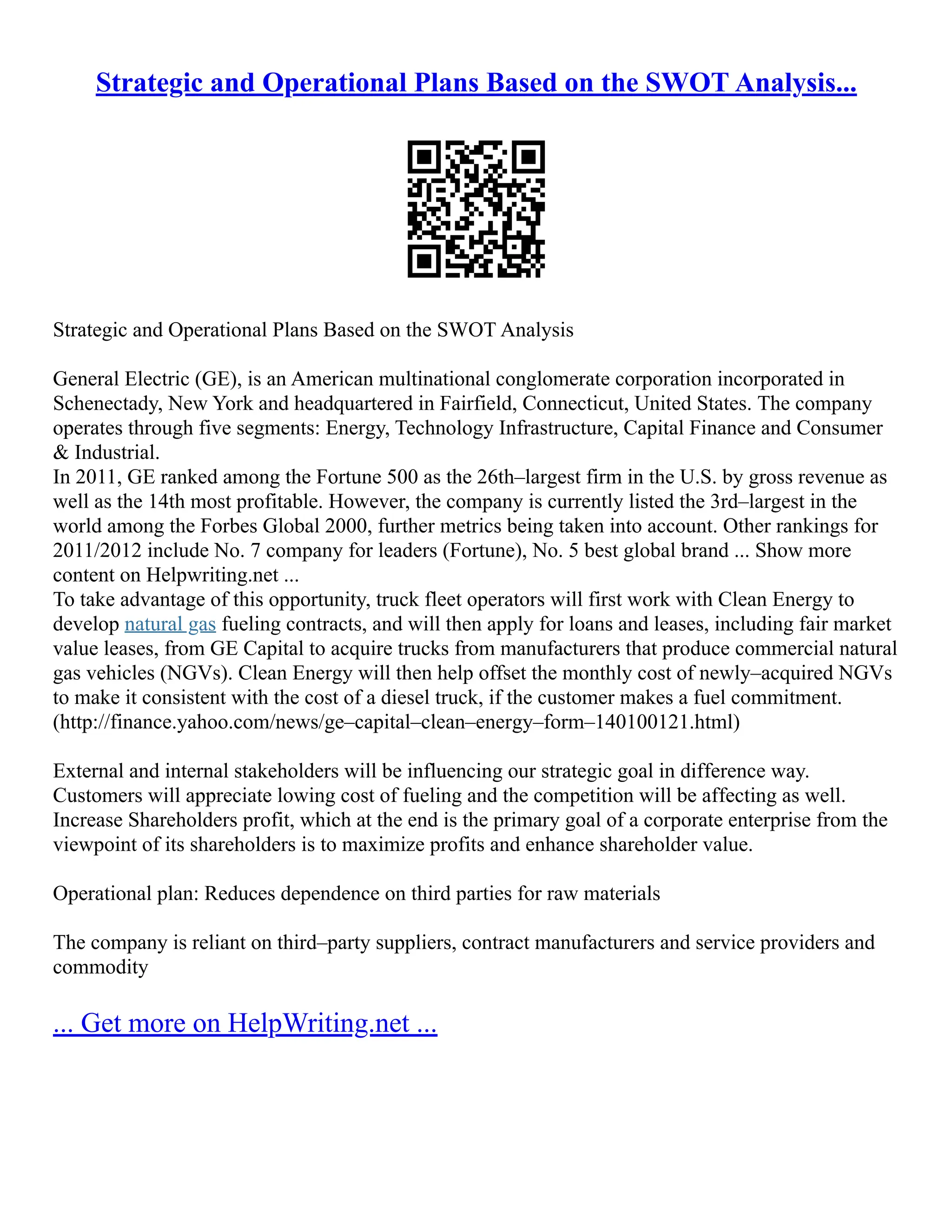 Strategic and Operational Plans Based on the SWOT Analysis...
Strategic and Operational Plans Based on the SWOT Analysis
General Electric (GE), is an American multinational conglomerate corporation incorporated in
Schenectady, New York and headquartered in Fairfield, Connecticut, United States. The company
operates through five segments: Energy, Technology Infrastructure, Capital Finance and Consumer
& Industrial.
In 2011, GE ranked among the Fortune 500 as the 26th–largest firm in the U.S. by gross revenue as
well as the 14th most profitable. However, the company is currently listed the 3rd–largest in the
world among the Forbes Global 2000, further metrics being taken into account. Other rankings for
2011/2012 include No. 7 company for leaders (Fortune), No. 5 best global brand ... Show more
content on Helpwriting.net ...
To take advantage of this opportunity, truck fleet operators will first work with Clean Energy to
develop natural gas fueling contracts, and will then apply for loans and leases, including fair market
value leases, from GE Capital to acquire trucks from manufacturers that produce commercial natural
gas vehicles (NGVs). Clean Energy will then help offset the monthly cost of newly–acquired NGVs
to make it consistent with the cost of a diesel truck, if the customer makes a fuel commitment.
(http://finance.yahoo.com/news/ge–capital–clean–energy–form–140100121.html)
External and internal stakeholders will be influencing our strategic goal in difference way.
Customers will appreciate lowing cost of fueling and the competition will be affecting as well.
Increase Shareholders profit, which at the end is the primary goal of a corporate enterprise from the
viewpoint of its shareholders is to maximize profits and enhance shareholder value.
Operational plan: Reduces dependence on third parties for raw materials
The company is reliant on third–party suppliers, contract manufacturers and service providers and
commodity
... Get more on HelpWriting.net ...
 