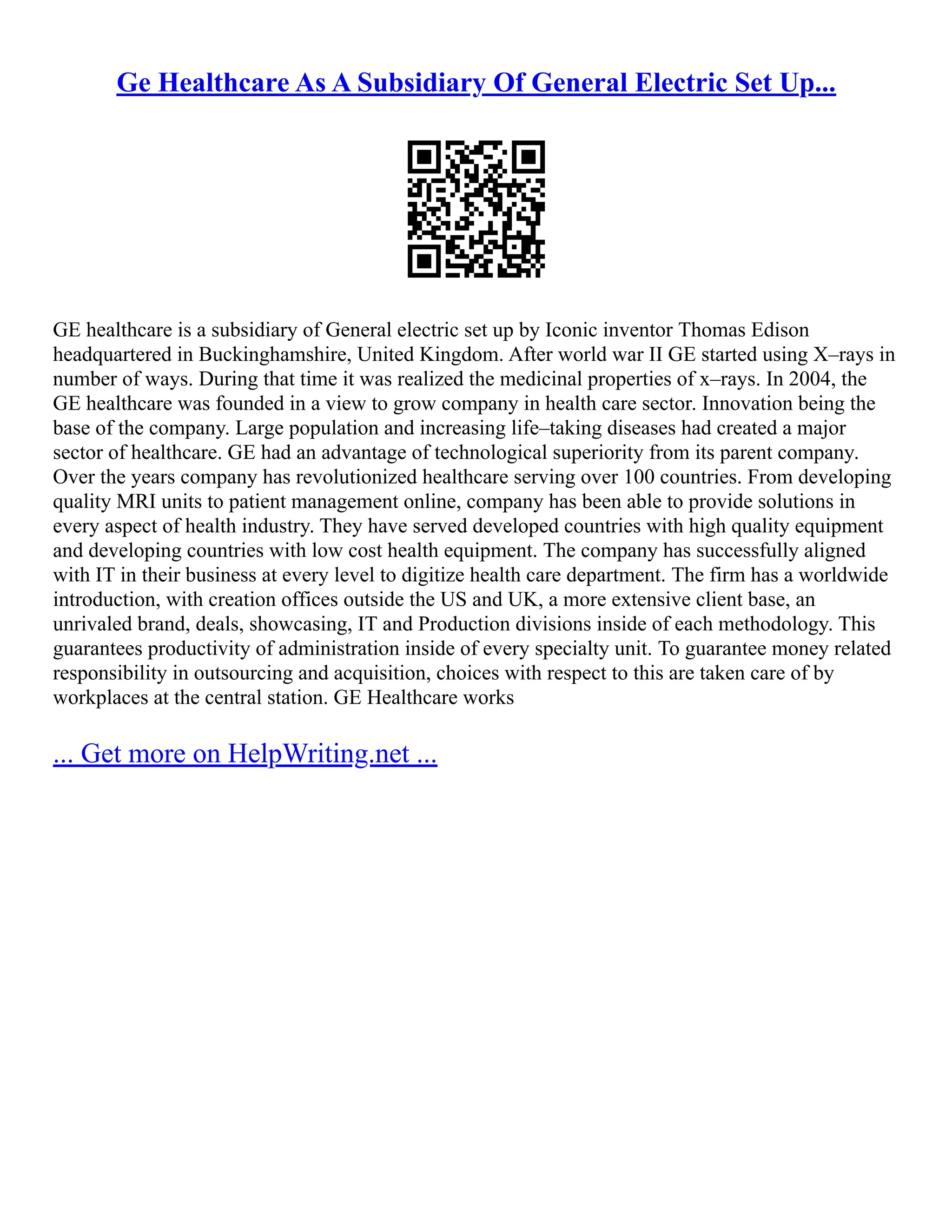 Ge Healthcare As A Subsidiary Of General Electric Set Up...
GE healthcare is a subsidiary of General electric set up by Iconic inventor Thomas Edison
headquartered in Buckinghamshire, United Kingdom. After world war II GE started using X–rays in
number of ways. During that time it was realized the medicinal properties of x–rays. In 2004, the
GE healthcare was founded in a view to grow company in health care sector. Innovation being the
base of the company. Large population and increasing life–taking diseases had created a major
sector of healthcare. GE had an advantage of technological superiority from its parent company.
Over the years company has revolutionized healthcare serving over 100 countries. From developing
quality MRI units to patient management online, company has been able to provide solutions in
every aspect of health industry. They have served developed countries with high quality equipment
and developing countries with low cost health equipment. The company has successfully aligned
with IT in their business at every level to digitize health care department. The firm has a worldwide
introduction, with creation offices outside the US and UK, a more extensive client base, an
unrivaled brand, deals, showcasing, IT and Production divisions inside of each methodology. This
guarantees productivity of administration inside of every specialty unit. To guarantee money related
responsibility in outsourcing and acquisition, choices with respect to this are taken care of by
workplaces at the central station. GE Healthcare works
... Get more on HelpWriting.net ...
 