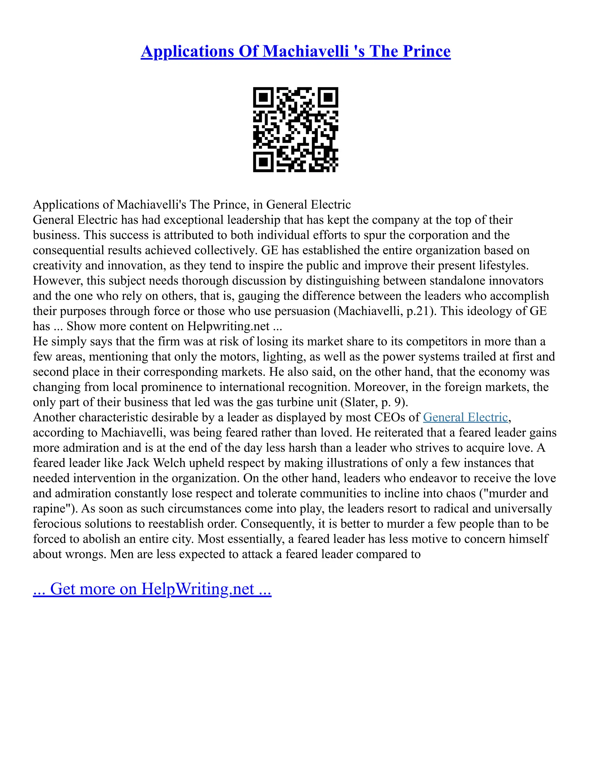 Applications Of Machiavelli 's The Prince
Applications of Machiavelli's The Prince, in General Electric
General Electric has had exceptional leadership that has kept the company at the top of their
business. This success is attributed to both individual efforts to spur the corporation and the
consequential results achieved collectively. GE has established the entire organization based on
creativity and innovation, as they tend to inspire the public and improve their present lifestyles.
However, this subject needs thorough discussion by distinguishing between standalone innovators
and the one who rely on others, that is, gauging the difference between the leaders who accomplish
their purposes through force or those who use persuasion (Machiavelli, p.21). This ideology of GE
has ... Show more content on Helpwriting.net ...
He simply says that the firm was at risk of losing its market share to its competitors in more than a
few areas, mentioning that only the motors, lighting, as well as the power systems trailed at first and
second place in their corresponding markets. He also said, on the other hand, that the economy was
changing from local prominence to international recognition. Moreover, in the foreign markets, the
only part of their business that led was the gas turbine unit (Slater, p. 9).
Another characteristic desirable by a leader as displayed by most CEOs of General Electric,
according to Machiavelli, was being feared rather than loved. He reiterated that a feared leader gains
more admiration and is at the end of the day less harsh than a leader who strives to acquire love. A
feared leader like Jack Welch upheld respect by making illustrations of only a few instances that
needed intervention in the organization. On the other hand, leaders who endeavor to receive the love
and admiration constantly lose respect and tolerate communities to incline into chaos ("murder and
rapine"). As soon as such circumstances come into play, the leaders resort to radical and universally
ferocious solutions to reestablish order. Consequently, it is better to murder a few people than to be
forced to abolish an entire city. Most essentially, a feared leader has less motive to concern himself
about wrongs. Men are less expected to attack a feared leader compared to
... Get more on HelpWriting.net ...
 