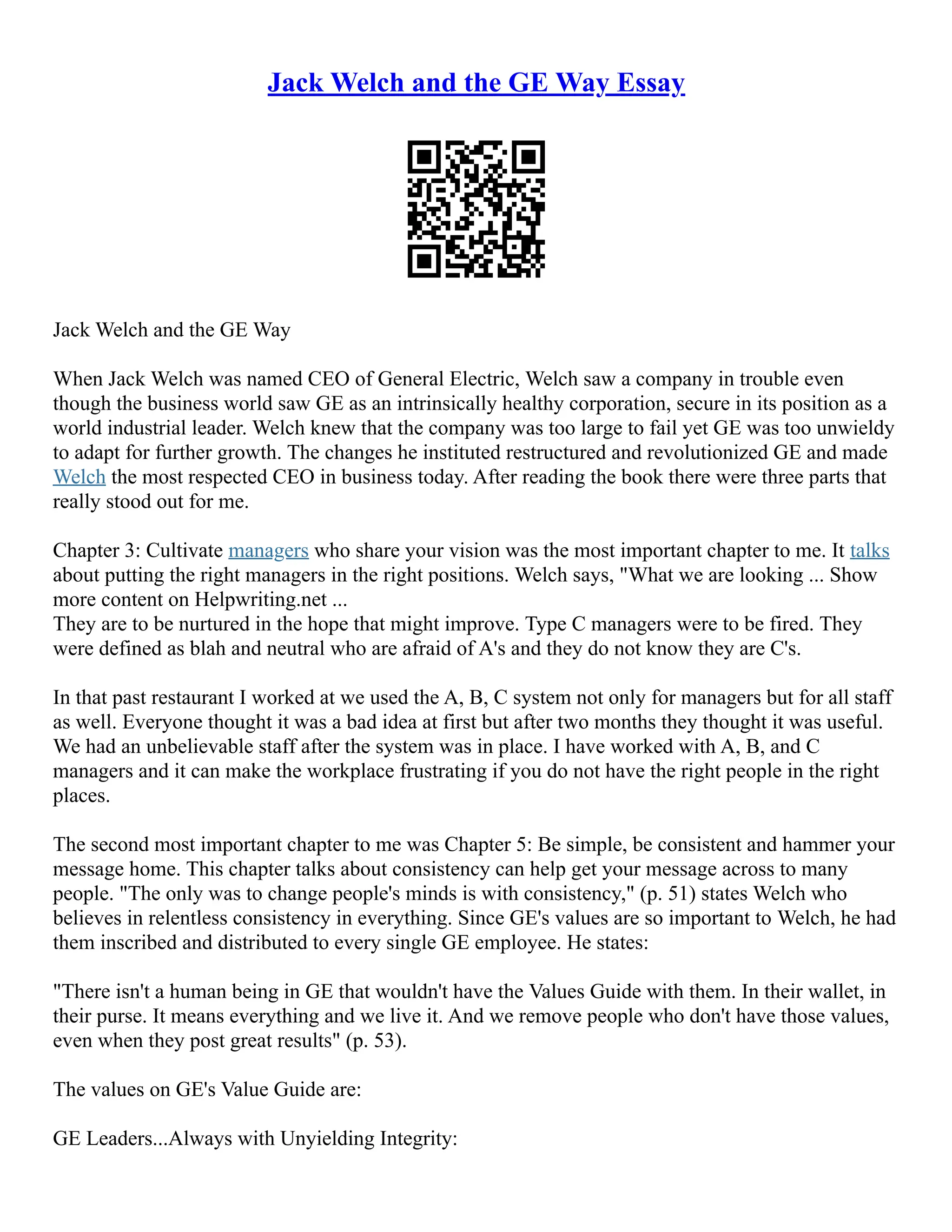 Jack Welch and the GE Way Essay
Jack Welch and the GE Way
When Jack Welch was named CEO of General Electric, Welch saw a company in trouble even
though the business world saw GE as an intrinsically healthy corporation, secure in its position as a
world industrial leader. Welch knew that the company was too large to fail yet GE was too unwieldy
to adapt for further growth. The changes he instituted restructured and revolutionized GE and made
Welch the most respected CEO in business today. After reading the book there were three parts that
really stood out for me.
Chapter 3: Cultivate managers who share your vision was the most important chapter to me. It talks
about putting the right managers in the right positions. Welch says, "What we are looking ... Show
more content on Helpwriting.net ...
They are to be nurtured in the hope that might improve. Type C managers were to be fired. They
were defined as blah and neutral who are afraid of A's and they do not know they are C's.
In that past restaurant I worked at we used the A, B, C system not only for managers but for all staff
as well. Everyone thought it was a bad idea at first but after two months they thought it was useful.
We had an unbelievable staff after the system was in place. I have worked with A, B, and C
managers and it can make the workplace frustrating if you do not have the right people in the right
places.
The second most important chapter to me was Chapter 5: Be simple, be consistent and hammer your
message home. This chapter talks about consistency can help get your message across to many
people. "The only was to change people's minds is with consistency," (p. 51) states Welch who
believes in relentless consistency in everything. Since GE's values are so important to Welch, he had
them inscribed and distributed to every single GE employee. He states:
"There isn't a human being in GE that wouldn't have the Values Guide with them. In their wallet, in
their purse. It means everything and we live it. And we remove people who don't have those values,
even when they post great results" (p. 53).
The values on GE's Value Guide are:
GE Leaders...Always with Unyielding Integrity:
 