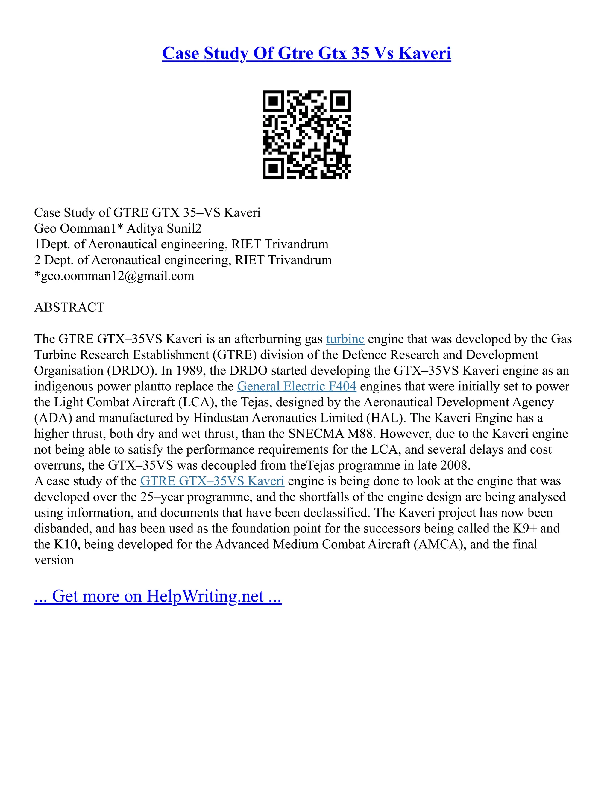 Case Study Of Gtre Gtx 35 Vs Kaveri
Case Study of GTRE GTX 35–VS Kaveri
Geo Oomman1* Aditya Sunil2
1Dept. of Aeronautical engineering, RIET Trivandrum
2 Dept. of Aeronautical engineering, RIET Trivandrum
*geo.oomman12@gmail.com
ABSTRACT
The GTRE GTX–35VS Kaveri is an afterburning gas turbine engine that was developed by the Gas
Turbine Research Establishment (GTRE) division of the Defence Research and Development
Organisation (DRDO). In 1989, the DRDO started developing the GTX–35VS Kaveri engine as an
indigenous power plantto replace the General Electric F404 engines that were initially set to power
the Light Combat Aircraft (LCA), the Tejas, designed by the Aeronautical Development Agency
(ADA) and manufactured by Hindustan Aeronautics Limited (HAL). The Kaveri Engine has a
higher thrust, both dry and wet thrust, than the SNECMA M88. However, due to the Kaveri engine
not being able to satisfy the performance requirements for the LCA, and several delays and cost
overruns, the GTX–35VS was decoupled from theTejas programme in late 2008.
A case study of the GTRE GTX–35VS Kaveri engine is being done to look at the engine that was
developed over the 25–year programme, and the shortfalls of the engine design are being analysed
using information, and documents that have been declassified. The Kaveri project has now been
disbanded, and has been used as the foundation point for the successors being called the K9+ and
the K10, being developed for the Advanced Medium Combat Aircraft (AMCA), and the final
version
... Get more on HelpWriting.net ...
 
