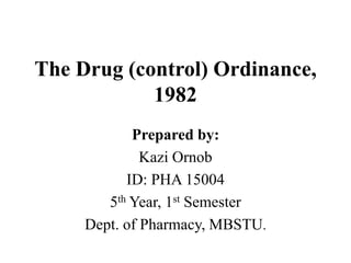 The Drug (control) Ordinance,
1982
Prepared by:
Kazi Ornob
ID: PHA 15004
5th Year, 1st Semester
Dept. of Pharmacy, MBSTU.
 