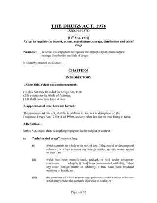 Page 1 of 32
THE DRUGS ACT, 1976
(XXXI OF 1976)
[11th
May, 1976]
An Act to regulate the import, export, manufacture, storage, distribution and sale of
drugs
Preamble: Whereas it is expedient to regulate the import, export, manufacture,
storage, distribution and sale of drugs:
It is hereby enacted as follows:--
CHAPTER-I
INTRODUCTORY
1. Short title, extent and commencement:
(1) This Act may be called the Drugs Act, 1976.
(2) It extends to the whole of Pakistan.
(3) It shall come into force at once.
2. Application of other laws not barred:
The provisions of this Act, shall be in addition to, and not in derogation of, the
Dangerous Drugs Act, 1930 (11 of 1930), and any other law for the time being in force.
3. Definitions:
In this Act, unless there is anything repugnant in the subject or context,--
(a) "Adulterated drugs" means a drug
(i) which consists in whole or in part of any filthy, putrid or decomposed
substance or which contains any foreign matter, vermin, worm, rodent
or insect; or
(ii) which has been manufactured, packed, or held under unsanitary
conditions whereby it [has] been contaminated with dirt, filth or
any other foreign matter or whereby it may have been rendered
injurious to health; or
(iii) the container of which releases any poisonous or deleterious substance
which may render the contents injurious to health; or
 
