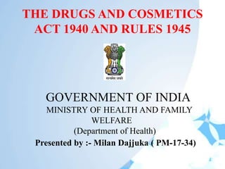THE DRUGS AND COSMETICS
ACT 1940 AND RULES 1945
GOVERNMENT OF INDIA
MINISTRY OF HEALTH AND FAMILY
WELFARE
(Department of Health)
Presented by :- Milan Dajjuka ( PM-17-34)
 