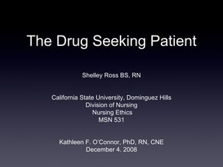 The Drug Seeking Patient Shelley Ross BS, RN California State University, Dominguez Hills Division of Nursing  Nursing Ethics MSN 531 Kathleen F. O’Connor, PhD, RN, CNE December 4. 2008 