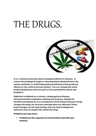THE DRUGS.
It is a chemical that has known biological effects in humans. It
comes from biological origin or natural product obtained from it by
various methods, or artificially produced substance that produces
effects on the central nervous system. You can change the mood
producing pleasure and even get to have potential for abuse and
prejudice.
Addiction is defined as a chronic, relapsing brain disease
characterized by compulsive seeking and drug use, despite its
harmful consequences. It is considered a brain disease because drugs
change this body: its structure and operation are affected. These
brain changes can be long lasting, and can lead to dangerous
behaviors seen in people who abuse the drug.
Problems you may have;
 Problems in the capacity of concentration and with your
memory
 