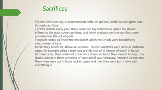 Sacrifices
For the Celts one way to communicate with the spiritual world, so with gods, was
through sacrifices.
For this reason, every year, there were five big ceremonies where the Druids
offered to the gods some sacrifices, and more precious was the sacrifice, more
powerful was the act of gods.
However, today we know that the belief which the Druids were bloodthirsty
executioners is false.
In fact they sacrificed, above all, animals. Human sacrifices were done in particular
cases: for example when a man was gravely sick or in danger of death in battle.
In these cases, they preferred to sacrifice criminals, but if they weren’t enough, the
Druids added to them prisoners of wars and if was necessary, innocent victims too.
These men were put in huge wicker cages and then they were burnt alive with
everything in.
 
