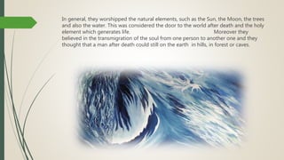In general, they worshipped the natural elements, such as the Sun, the Moon, the trees
and also the water. This was considered the door to the world after death and the holy
element which generates life. Moreover they
believed in the transmigration of the soul from one person to another one and they
thought that a man after death could still on the earth in hills, in forest or caves.
 