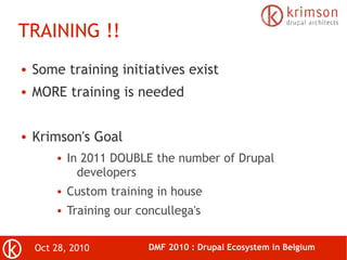 Oct 28, 2010 DMF 2010 : Drupal Ecosystem in Belgium
TRAINING !!
● Some training initiatives exist
● MORE training is needed
● Krimson's Goal
● In 2011 DOUBLE the number of Drupal
developers
● Custom training in house
● Training our concullega's
 