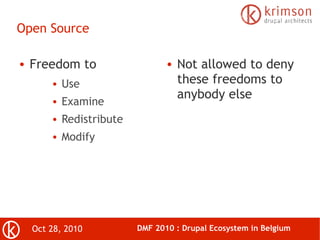 Oct 28, 2010 DMF 2010 : Drupal Ecosystem in Belgium
Open Source
● Freedom to
● Use
● Examine
● Redistribute
● Modify
● Not allowed to deny
these freedoms to
anybody else
 
