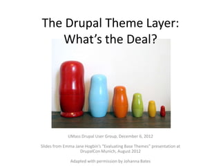The Drupal Theme Layer:
   What’s the Deal?




             UMass Drupal User Group, December 6, 2012

Slides from Emma Jane Hogbin’s “Evaluating Base Themes” presentation at
                   DrupalCon Munich, August 2012

               Adapted with permission by Johanna Bates
 