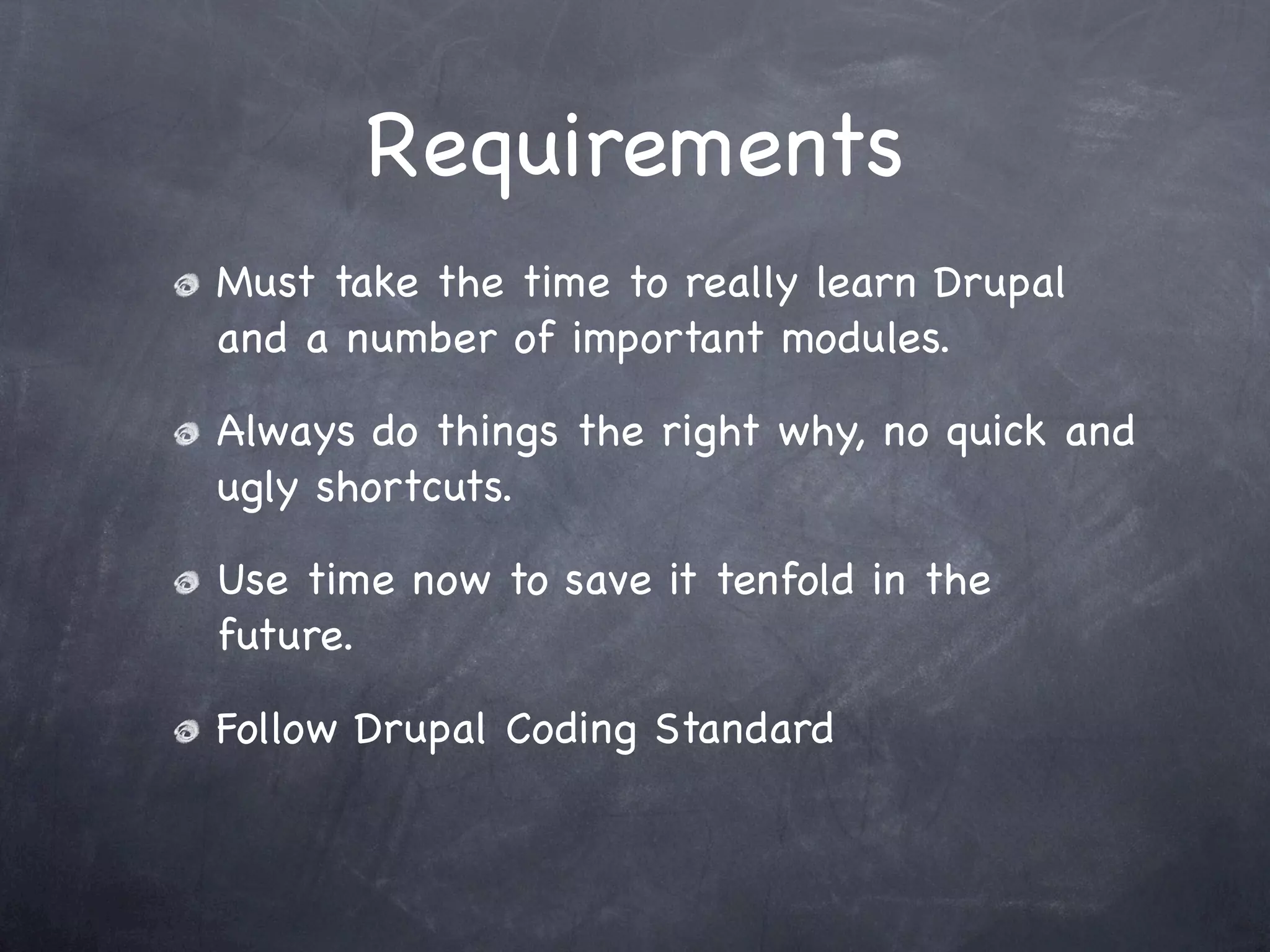 Requirements
Must take the time to really learn Drupal
and a number of important modules.

Always do things the right why, no quick and
ugly shortcuts.

Use time now to save it tenfold in the
future.

Follow Drupal Coding Standard
 