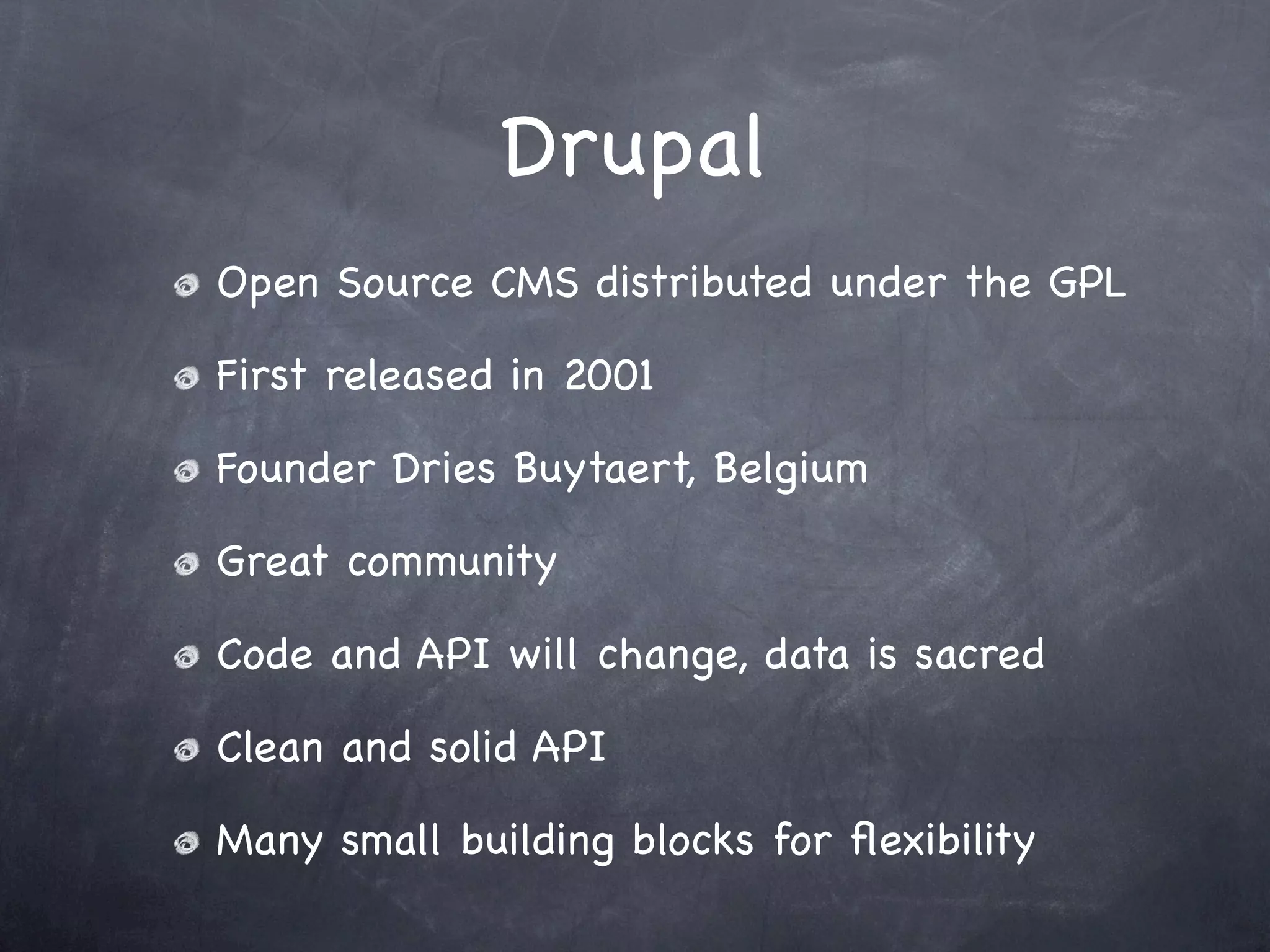 Drupal
Open Source CMS distributed under the GPL

First released in 2001

Founder Dries Buytaert, Belgium

Great community

Code and API will change, data is sacred

Clean and solid API

Many small building blocks for ﬂexibility
 