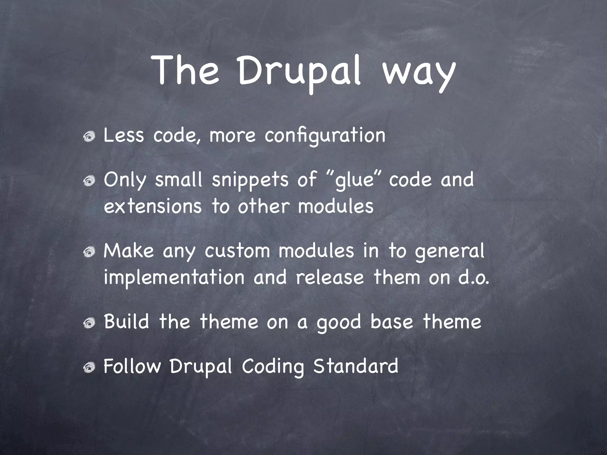 The Drupal way
Less code, more conﬁguration

Only small snippets of ”glue” code and
extensions to other modules

Make any custom modules in to general
implementation and release them on d.o.

Build the theme on a good base theme

Follow Drupal Coding Standard
 