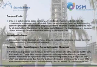 Company Profile

     DSM is a global science-based company active in health, nutrition and materials. By
      connecting its unique competencies in Life Sciences and Materials Sciences, DSM is driving
      economic prosperity, environmental progress and social advances to create sustainable value
      for all stakeholders. Stamicarbon is the global market leader in the development and licensing
      of urea technology. Stamicarbon is the licensing subsidiary of DSM.

    Innovation Challenge

     EU regulation forced Stamicarbon, hence DSM, to reduce their ammonia emission from their
      urea manufacturing process with at least 90%.

    Outcome (2008) – Breakthrough in Ammonia Emission Abatement

     A breakthrough process able to reduce the ammonia emission by 95% and urea dust by 99%
      was developed. The process removes the ammonia through adsorption using activated
      zeolites. Adsorbents are injected into the airstream and separated using a baghouse filter,
      which also separates urea dust from the airstream. Emissions are reduced by at least 95%
      while the consumption of ammonia is significantly reduced as well. Global patent awarded.

© www.harrysonconsulting.com                                                                           1
 
