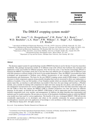 The DSSAT cropping system model
J.W. Jones a,
1, G. Hoogenboom b
, C.H. Porter a
, K.J. Boote a
,
W.D. Batchelor c
, L.A. Hunt d
, P.W. Wilkens e
, U. Singh e
, A.J. Gijsman a
,
J.T. Ritchie f
a
Agricultural and Biological Engineering Department, P.O. Box 110570, University of Florida, Gainesville, FL, USA
b
Department of Biological and Agricultural Engineering, University of Georgia, 165 Gordon Futral Court, Grifﬁn, GA 30223, USA
c
Agricultural and Biosystems Engineering, 219b Davidson Hall, Iowa State University, Ames, IA 50011, USA
d
Department of Plant Agriculture, Crop Science Building, University of Guelph, Guelph, Ont., Canada N1G 2W1
e
International Fertilizer Development Center, Muscle Shoals, AL, USA
f
Department of Crop and Soil Science, Michigan State University, East Lansing, MI, USA
Abstract
The decision support system for agrotechnology transfer (DSSAT) has been in use for the last 15 years by researchers
worldwide. This package incorporates models of 16 different crops with software that facilitates the evaluation and
application of the crop models for different purposes. Over the last few years, it has become increasingly difficult to
maintain the DSSAT crop models, partly due to fact that there were different sets of computer code for different crops
with little attention to software design at the level of crop models themselves. Thus, the DSSAT crop models have been
re-designed and programmed to facilitate more efficient incorporation of new scientific advances, applications,
documentation and maintenance. The basis for the new DSSAT cropping system model (CSM) design is a modular
structure in which components separate along scientific discipline lines and are structured to allow easy replacement or
addition of modules. It has one Soil module, a Crop Template module which can simulate different crops by defining
species input files, an interface to add individual crop models if they have the same design and interface, a Weather
module, and a module for dealing with competition for light and water among the soil, plants, and atmosphere. It is
also designed for incorporation into various application packages, ranging from those that help researchers adapt and
test the CSM to those that operate the DSSATÁ/CSM to simulate production over time and space for different
purposes. In this paper, we describe this new DSSATÁ/CSM design as well as approaches used to model the primary
scientific components (soil, crop, weather, and management). In addition, the paper describes data requirements and
methods used for model evaluation. We provide an overview of the hundreds of published studies in which the DSSAT
crop models have been used for various applications. The benefits of the new, re-designed DSSATÁ/CSM will provide
considerable opportunities to its developers and others in the scientific community for greater cooperation in
interdisciplinary research and in the application of knowledge to solve problems at field, farm, and higher levels.
# 2002 Elsevier Science B.V. All rights reserved.
Keywords: Crop simulation; Weather; Research tool; Decision aid

Contribution from Florida Agricultural Experiment Station, University of Florida. Journal Series No. R-08916.
1 Corresponding author. Tel.: '/1-352-392-1864x289; fax: '/1-352-392-4092
E-mail address: jjones@agen.ufl.edu (J.W. Jones).
Europ. J. Agronomy 18 (2003) 235Á/265
www.elsevier.com/locate/eja
1161-0301/02/$ - see front matter # 2002 Elsevier Science B.V. All rights reserved.
PII: S 1 1 6 1 - 0 3 0 1 ( 0 2 ) 0 0 1 0 7 - 7
 
