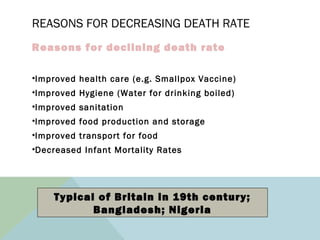 REASONS FOR DECREASING DEATH RATE
Reasons for declining death rate
•Improved health care (e.g. Smallpox Vaccine)
•Improved Hygiene (Water for drinking boiled)
•Improved sanitation
•Improved food production and storage
•Improved transport for food
•Decreased Infant Mortality Rates
Typical of Britain in 19th century;
Bangladesh; Nigeria
 