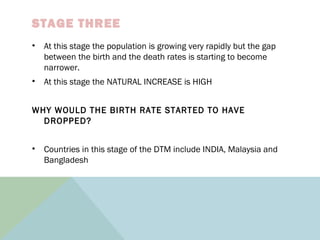 STAGE THREE
• At this stage the population is growing very rapidly but the gap
between the birth and the death rates is starting to become
narrower.
• At this stage the NATURAL INCREASE is HIGH
WHY WOULD THE BIRTH RATE STARTED TO HAVE
DROPPED?
• Countries in this stage of the DTM include INDIA, Malaysia and
Bangladesh
 