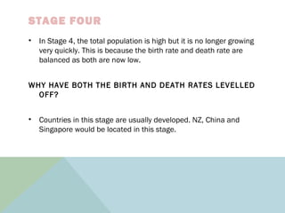 STAGE FOUR
• In Stage 4, the total population is high but it is no longer growing
very quickly. This is because the birth rate and death rate are
balanced as both are now low.
WHY HAVE BOTH THE BIRTH AND DEATH RATES LEVELLED
OFF?
• Countries in this stage are usually developed. NZ, China and
Singapore would be located in this stage.
 