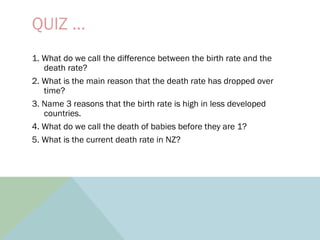 QUIZ …
1. What do we call the difference between the birth rate and the
death rate?
2. What is the main reason that the death rate has dropped over
time?
3. Name 3 reasons that the birth rate is high in less developed
countries.
4. What do we call the death of babies before they are 1?
5. What is the current death rate in NZ?
 
