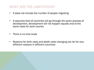 WHAT ARE THE LIMITATIONS?
• It does not include the number of people migrating
• It assumes that all countries will go through the same process of
development, development will not happen equally and at the
same rates for each country
• There is no time scale
• Reasons for birth rates and death rates changing can be for very
different reasons in different countries
 