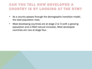 CAN YOU TELL HOW DEVELOPED A
COUNTRY IS BY LOOKING AT THE DTM?
• As a country passes through the demographic transition model,
the total population rises.
• Most developing countries are at stage 2 or 3 (with a growing
population and a HIGH natural increase). Most developed
countries are now at stage four.
 