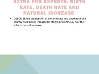 EXTRA FOR EXPERTS: BIRTH
RATE, DEATH RATE AND
NATURAL INCREASE
• DESCRIBE the progression of the birth rate and death rate of a
country as it moves through the stages and EXPLAIN how this
links to natural increase
 