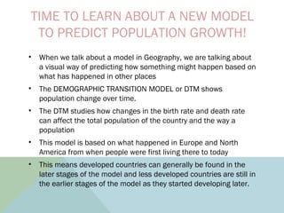 TIME TO LEARN ABOUT A NEW MODEL
TO PREDICT POPULATION GROWTH!
• When we talk about a model in Geography, we are talking about
a visual way of predicting how something might happen based on
what has happened in other places
• The DEMOGRAPHIC TRANSITION MODEL or DTM shows
population change over time.
• The DTM studies how changes in the birth rate and death rate
can affect the total population of the country and the way a
population
• This model is based on what happened in Europe and North
America from when people were first living there to today
• This means developed countries can generally be found in the
later stages of the model and less developed countries are still in
the earlier stages of the model as they started developing later.
 