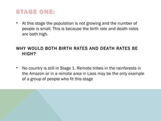 STAGE ONE:
• At this stage the population is not growing and the number of
people is small. This is because the birth rate and death rates
are both high.
WHY WOULD BOTH BIRTH RATES AND DEATH RATES BE
HIGH?
• No country is still in Stage 1. Remote tribes in the rainforests in
the Amazon or in a remote area in Laos may be the only example
of a group of people who fit this stage
 