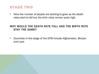 STAGE TWO
• Here the number of people are starting to grow as the death
rates start to fall but the birth rates remain quite high.
WHY WOULD THE DEATH RATE FALL AND THE BIRTH RATE
STAY THE SAME?
• Countries in this stage of the DTM include Afghanistan, Bhutan
and Laos
 