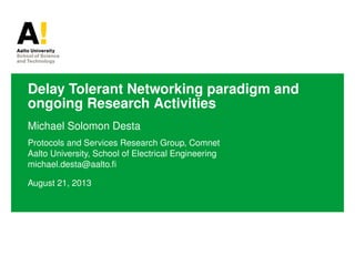 Delay Tolerant Networking paradigm and
ongoing Research Activities
Michael Solomon Desta
Protocols and Services Research Group, Comnet
Aalto University, School of Electrical Engineering
michael.desta@aalto.ﬁ
August 21, 2013
 