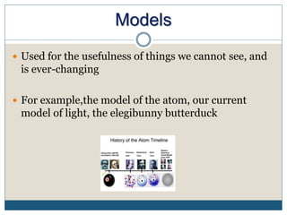 Models
 Used for the usefulness of things we cannot see, and
is ever-changing
 For example,the model of the atom, our current
model of light, the elegibunny butterduck
 