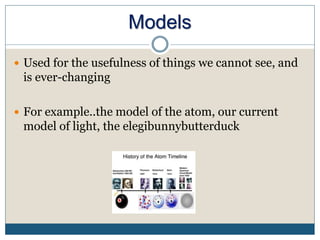 Models
 Used for the usefulness of things we cannot see, and
is ever-changing
 For example..the model of the atom, our current
model of light, the elegibunnybutterduck
 