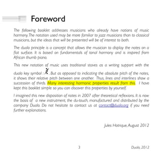 Foreword
The following booklet addresses musicians who already have notions of music
harmony.The notation used may be more familiar to jazz musicians than to classical
musicians, but the ideas that will be presented will be of interest to both.
The dualo principle is a concept that allows the musician to display the notes on a
fat surface. It is based on fundamentals of tonal harmony and is inspired from
African thumb piano.
This new notation of music uses traditional staves as a writing support with the
dualo key symbol : . But as opposed to indicating the absolute pitch of the notes,
it shows their relative pitch between one another. Thus, lines and interlines show a
succession of thirds. Many interesting harmonic properties result from this. I have
kept this booklet simple so you can discover this properties by yourself.
I imagined this new disposition of notes in 2007 after theoretical refexions. It is now
the basis of a new instrutment, the du-touch, manufactured and distributed by the
company Dualo. Do not hesitate to contact us at contact@dualo.org if you need
further explanations.
Jules Hotrique,August 2012
3 Dualo, 2012
 